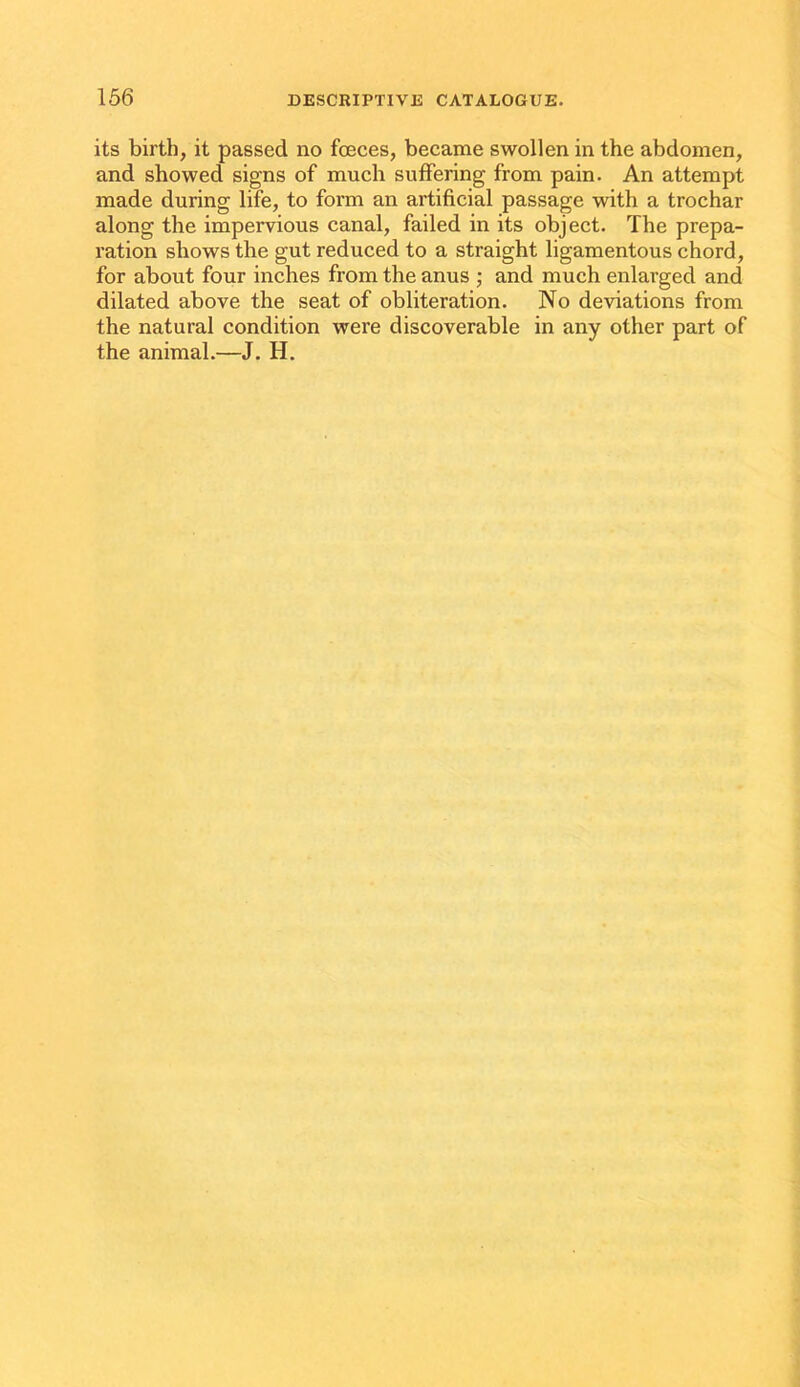 its birth, it passed no fceces, became swollen in the abdomen, and showed signs of much suffering from pain. An attempt made during life, to form an artificial passage with a trochar along the impervious canal, failed in its object. The prepa- ration shows the gut reduced to a straight ligamentous chord, for about four inches from the anus ; and much enlarged and dilated above the seat of obliteration. No deviations from the natural condition were discoverable in any other part of