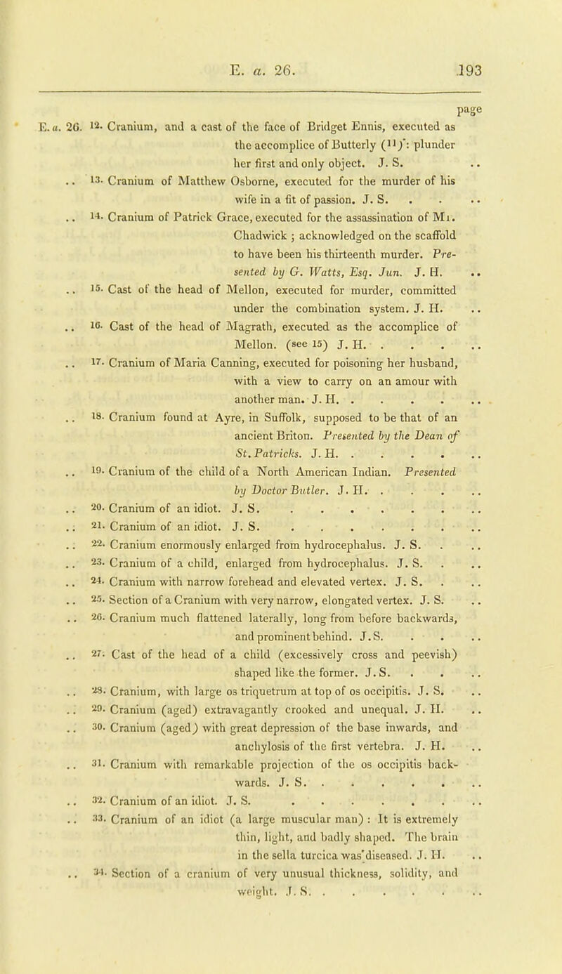 page 2C. Cranium, and a cast of the face of Bridget Ennis, executed as the aecomplice of Butterly ('^/: plunder her first and only object. J. S. 13- Cranium of Matthew Osborne, executed for the murder of his wife in a fit of passion. J. S. .. i-i- Cranium of Patrick Grace, executed for the assassination of Mi. Chadwick j acknowledged on the scaffold to have been his thirteenth murder. Pre- sented by G. Watts, Esq. Jun. J. H. .. 15- Cast of the head of Mellon, executed for murder, committed under the combination system. J. H. ic. Cast of the head of Magrath, executed as the accomplice of Mellon, (see 15) J. H. l''- Cranium of Maria Canning, executed for poisoning her husband, with a view to carry on an amour with another man. J. H. . 18. Cranium found at Ayre, in Suffolk, supposed to be that of an ancient Briton. Presented by the Dean of St. Patricks. J. H. . . . . 19- Cranium of the child of a North American Indian. Presented by Doctor Butler. J. H. . 20. Cranium of an idiot. J. S. 21. Cranium of an idiot. J. S. . . . . . . .. 22. Cranium enormously enlarged from hydrocephalus. J. S. 23. Cranium of a child, enlarged from hydrocephalus. J. S. 24. Cranium with narrow forehead and elevated vertex. J. S. 2.'). Section of a Cranium with very narrow, elongated vertex. J. S. .. 20. Cranium much flattened laterally, long from before backwards, and prominent behind. J.S. 27. Cast of the head of a child (excessively cross and peevish) shaped like the former. J.S. 23. Cranium, with large os triquetrum at top of os occipitis. J.S. 20. Cranium (aged) extravagantly crooked and unequal. J. II. 30. Cranium (aged) with great depression of the base inwards, and anchylosis of the first vertebra. J. H. 31. Cranium with remarkable projection of the os occipitis back- ■ wards. J. S 32. Cranium of an idiot. J. S. 33. Cranium of an idiot (a large muscular man) : It is extremely thin, light, and badly shaped. The brain in the sella turcica was'diseased. J. 11. 3-1. Section of a cranium of very unusual thickness, solidity, and weijlit. J. S. .