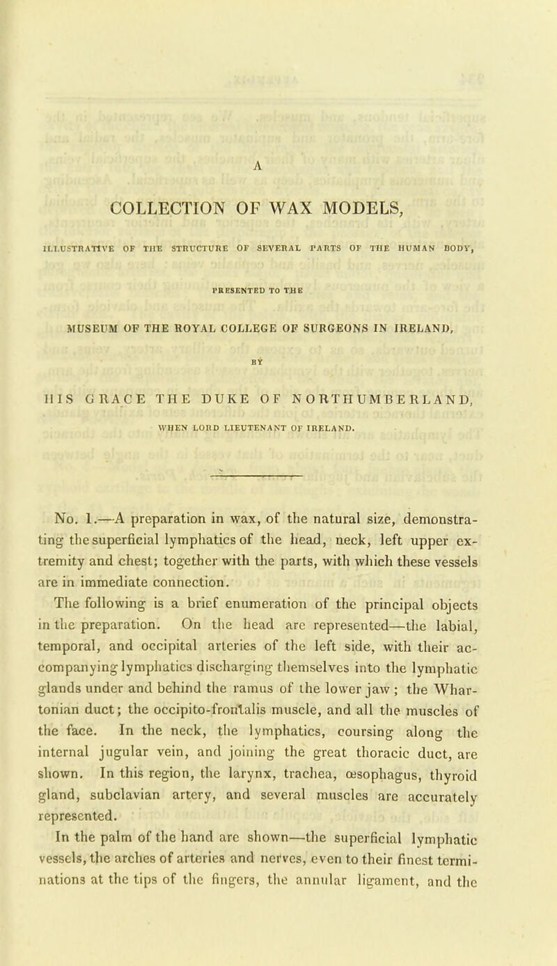 A COLLECTION OF WAX MODELS, ILI.USTnATIVE OF THE STDUCTUnt OF SEVEHAL PARTS OF THE HUMAN DODY, PBESENTGD TO THE MUSEUM OF THE ROYAL COLLEGE OF SURGEONS IN IRELAND, BY HIS GRACE THE DUKE OF NORTHUMBERLAND, WHEN LORD LIEUTENANT OF IRELAND. No. 1.—A preparation in wax, of the natural size, demonstra- ting the superficial lymphatics of the head, neck, left upper ex- tremity and chest; together with the parts, with which these vessels are in immediate connection. The following is a brief enumeration of the principal objects in the preparation. On tiie head are represented—the labial, temporal, and occipital arteries of the left side, with their ac- companying lymphatics discharging tliemselves into the lymphatic glands under and behind the ramus of the lower jaw ; the Whar- tonian duct; the occipito-fronlalis muscle, and all the muscles of the face. In the neck, the lymphatics, coursing along the internal jugular vein, and joining the great thoracic duct, are shown. In this region, the larynx, tracliea, oesophagus, thyroid gland, subclavian artery, and several muscles are accurately represented. In the palm of the hand are shown—the superficial lymphatic vessels, the arches of arteries and nerves, even to their finest termi- nations at the tips of the fingers, the annular ligament, and the