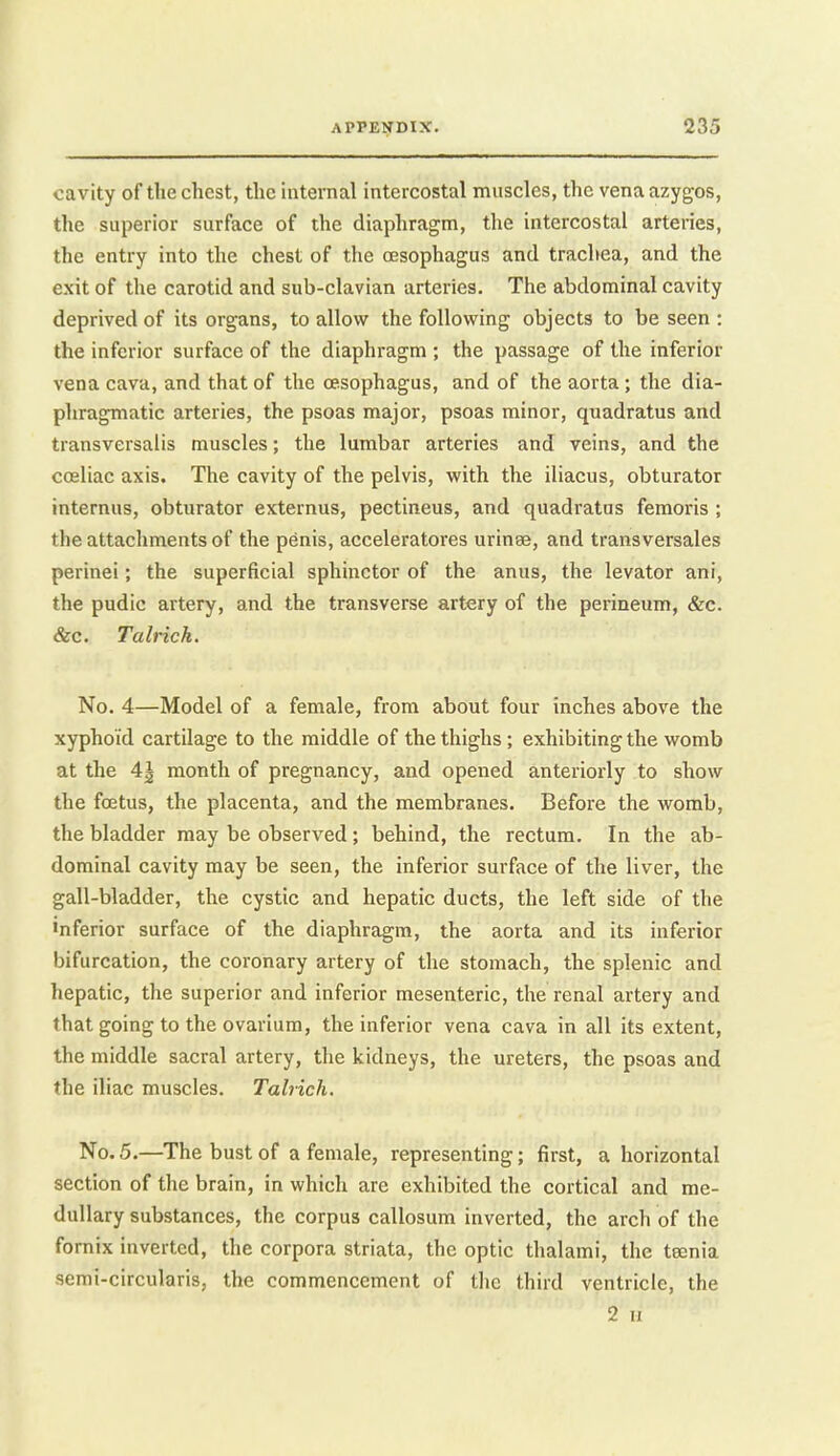 cavity of the chest, the internal intercostal muscles, the vena azygos, the superior surface of the diaphragm, the intercostal arteries, the entry into the chest of the oesophagus and trachea, and the exit of the carotid and sub-clavian arteries. The abdominal cavity deprived of its organs, to allow the following objects to be seen : the inferior surface of the diaphragm ; the passage of the inferior vena cava, and that of the oesophagus, and of the aorta ; the dia- phragmatic arteries, the psoas major, psoas minor, quadratus and transversalis muscles; the lumbar arteries and veins, and the coeliac axis. The cavity of the pelvis, with the iliacus, obturator internus, obturator externus, pectineus, and quadratus femoris ; the attachments of the penis, acceleratores uringe, and transversales perinei; the superficial sphinctor of the anus, the levator ani, the pudic artery, and the transverse artery of the perineum, &c. &c. Talrick. No. 4—Model of a female, from about four inches above the xypho'id cartilage to the middle of the thighs; exhibiting the womb at the 4^ month of pregnancy, and opened anteriorly to show the foetus, the placenta, and the membranes. Before the womb, the bladder may be observed ; behind, the rectum. In the ab- dominal cavity may be seen, the inferior surface of the liver, the gall-bladder, the cystic and hepatic ducts, the left side of the inferior surface of the diaphragm, the aorta and its inferior bifurcation, the coronary artery of the stomach, the splenic and hepatic, the superior and inferior mesenteric, the renal artery and that going to the ovarium, the inferior vena cava in all its extent, the middle sacral artery, the kidneys, the ureters, the psoas and the iliac muscles. Talrich. No. 5.—The bust of a female, representing; first, a horizontal section of the brain, in which are exhibited the cortical and me- dullary substances, the corpus callosum inverted, the arch of the fornix inverted, the corpora striata, the optic thalami, the teenia semi-circularis, the commencement of the third ventricle, the 2 11