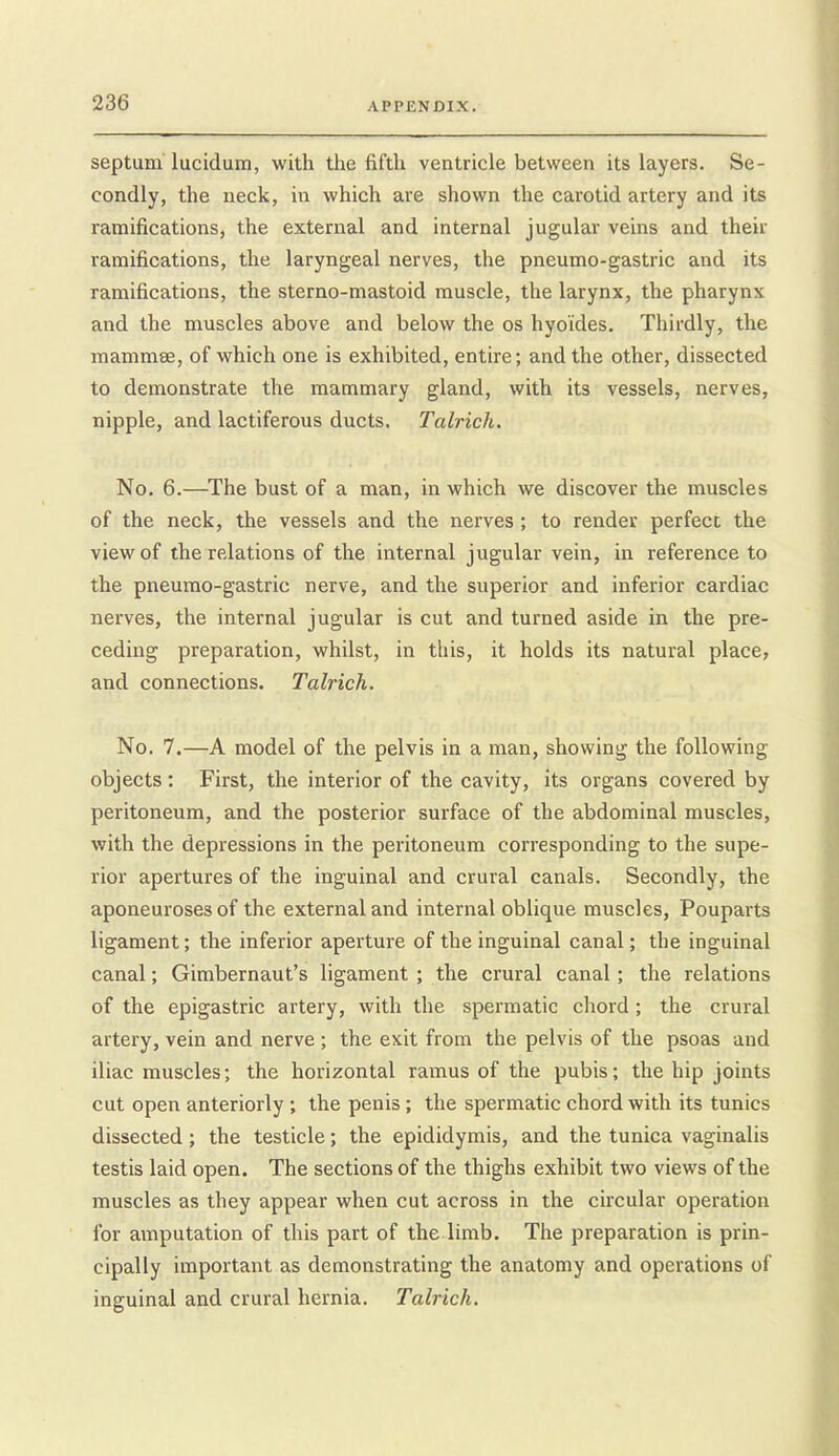 septum lucidum, with the fifth ventricle between its layers. Se- condly, the neck, in which are shown the carotid artery and its ramifications, the external and internal jugular veins and their ramifications, the laryngeal nerves, the pneumo-gastric and its ramifications, the sterno-mastoid muscle, the larynx, the pharynx and the muscles above and below the os hyo'ides. Thirdly, the mammee, of which one is exhibited, entire; and the other, dissected to demonstrate the mammary gland, with its vessels, nerves, nipple, and lactiferous ducts. Talrich. No. 6.—The bust of a man, in which we discover the muscles of the neck, the vessels and the nerves ; to render perfecc the view of the relations of the internal jugular vein, in reference to the pneumo-gastric nerve, and the superior and inferior cardiac nerves, the internal jugular is cut and turned aside in the pre- ceding preparation, whilst, in tliis, it holds its natural place, and connections. Talrich. No. 7.—A model of the pelvis in a man, showing the following objects; First, the interior of the cavity, its organs covered by peritoneum, and the posterior surface of the abdominal muscles, with the depressions in the peritoneum corresponding to the supe- rior apertures of the inguinal and crural canals. Secondly, the aponeuroses of the external and internal oblique muscles, Pouparts ligament; the inferior aperture of the inguinal canal; the inguinal canal; Gimbernaut's ligament ; the crural canal; the relations of the epigastric artery, with the spermatic chord; the crural artery, vein and nerve; the exit from the pelvis of the psoas and iliac muscles; the horizontal ramus of the pubis; the hip joints cut open anteriorly ; the penis; the spermatic chord with its tunics dissected; the testicle; the epididymis, and the tunica vaginalis testis laid open. The sections of the thighs exhibit two views of the muscles as they appear when cut across in the circular operation for amputation of this part of the limb. The preparation is prin- cipally important as demonstrating the anatomy and operations of inguinal and crural hernia. Talrich.