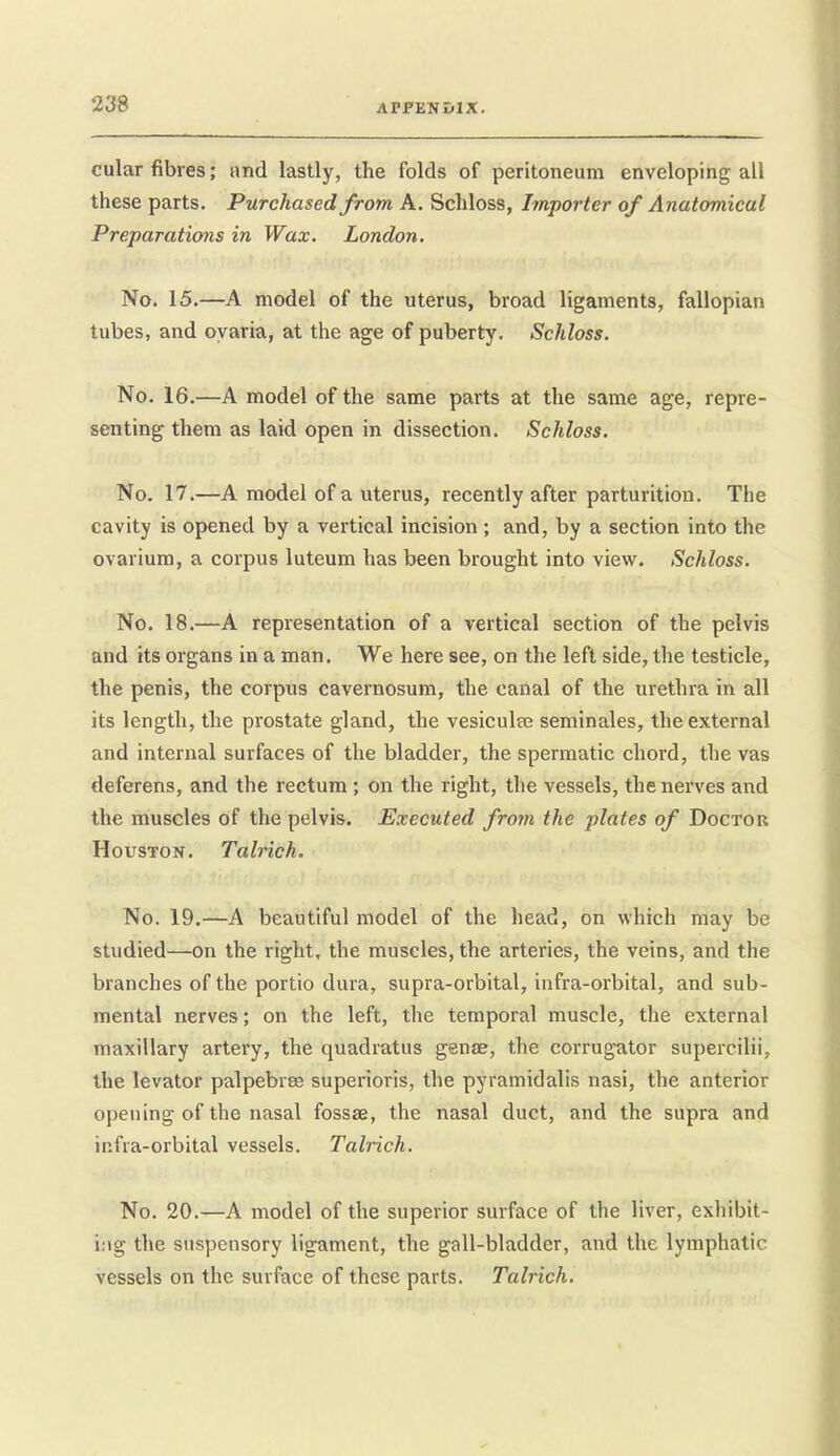 cular fibres; and lastly, the folds of peritoneum enveloping all these parts. Purchased from A. Schloss, Importer of Anatomical Preparations in Wax. London. No. 15.—A model of the uterus, broad ligaments, fallopian tubes, and oyaria, at the age of puberty. Schloss. No. 16.—A model of the same parts at the same age, repre- senting them as laid open in dissection. Schloss. No. 17.—A model of a uterus, recently after parturition. The cavity is opened by a vertical incision ; and, by a section into the ovarium, a corpus luteum has been brought into view. Schloss. No. 18.—A representation of a vertical section of the pelvis and its organs in a man. We here see, on the left side, the testicle, the penis, the corpus cavernosum, the cartal of the urethra in all its length, the prostate gland, the vesiculfe seminales, the external and internal surfaces of the bladder, the spermatic chord, the vas deferens, and the rectum ; on the right, the vessels, the nerves and the muscles of the pelvis. Executed frojn the plates of Doctor Houston. Talrich. No. 19.—A beautiful model of the head, on which may be studied—on the right, the muscles, the arteries, the veins, and the branches of the portio dura, supra-orbital, infra-orbital, and sub- mental nerves; on the left, the temporal muscle, the external maxillary artery, the quadratus genae, the corrugator supercilii, the levator palpebree superioris, the pyramidalis nasi, the anterior opening of the nasal fossae, the nasal duct, and the supra and infra-orbital vessels. Talrich. No. 20.—A model of the superior surface of the liver, exhibit- ing the suspensory ligament, the gall-bladder, and the lymphatic vessels on the surface of these parts. Talrich.