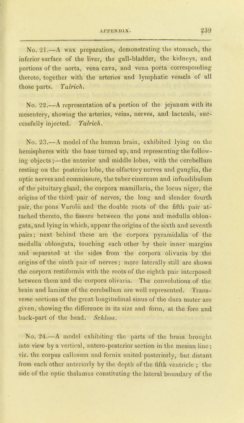 No. 21.—A wax preparation, demonstrating the stomach, the inferior surface of the liver, the gall-bladxler, the kidneys, and portions of the aorta, vena cava, and vena porta corresponding thereto, together with the arteries and lymphatic vessels of all those parts. Talrich, No. 22.—A representation of a portion of the jejunum with its mesentery, showing the arteries, veins, nerves, and lacteals, suc- cessfully injected. Talrich. No. 23.—A model of the human brain, exhibited lying on the hemispheres with the base turned up, and representing the follow- ing objects;—the anterior and middle lobes, with the cerebellum resting on the posterior lobe, the olfactory nerves and ganglia, the optic nerves and commissure, the tuber cinereum and infundibulum of the pituitary gland, the corpora mamillaria, the locus niger, the origins of the third pair of nerves, the long and slender fourth pair, the pons Varolii and the double roots of the fifth pair at- tached thereto, the fissure between the pons and medulla oblon- gata, and lying in which, appear the origins of the sixth and seventh pairs; next behind these are the corpora pyramidalia of the medulla oblongata, touching each other by their inner margins and separated at the sides from the corpora olivaria by the origins of the ninth pair of nerves; more laterally still are shown the corpora restiformia with the roots of the eighth pair interposed between them and the corpora olivaria. The convolutions of the brain and laminae of the cerebellum are well represented. Trans- veree sections of the great longitudinal sinus of the dura mater are given, showing the difference in its size and form, at the fore and back-part of the head. Schloss. No. 24.—A model exhibiting the parts of the brain brought into view by a vertical, antero-posterior section in the mesian line; viz. the corpus callosum and fornix united posteriorly, but distant from each other anteriorly by the depth of the fifth ventricle ; the side of the optic thalamus constituting the lateral boundary of the