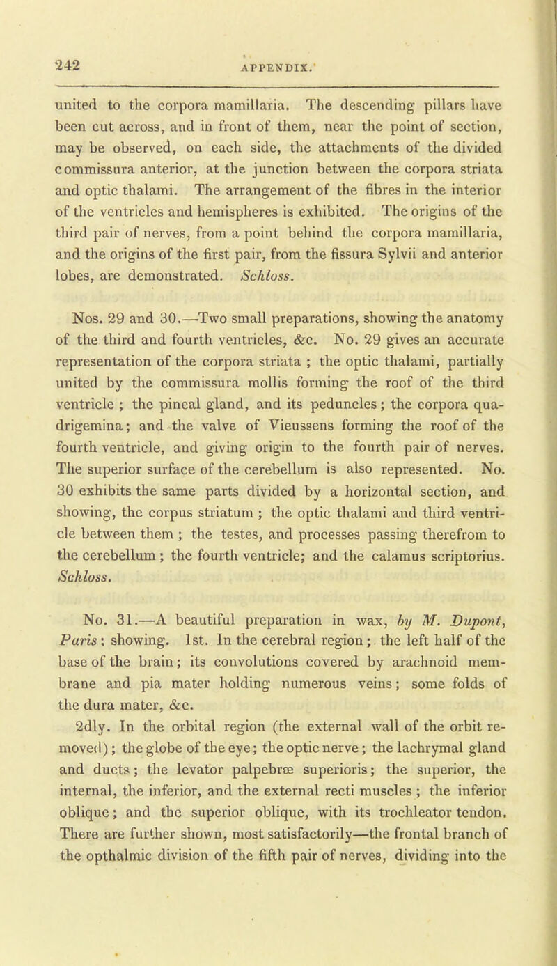 united to the corpora mamillaria. The descending pillars have been cut across, and in front of them, near the point of section, may be observed, on each side, the attachments of the divided commissura anterior, at the junction between the corpora striata and optic thalami. The arrangement of the fibres in the interior of the ventricles and hemispheres is exhibited. The origins of the third pair of nerves, from a point behind the corpora mamillaria, and the origins of the first pair, from the fissura Sylvii and anterior lobes, are demonstrated. Schloss. Nos. 29 and 30.—^Two small preparations, showing the anatomy of the third and fourth ventricles, &c. No, 29 gives an accurate representation of the corpora striata ; the optic thalami, partially united by the commissura mollis forming the roof of the third ventricle ; the pineal gland, and its peduncles; the corpora qua- drigemina; and the valve of Vieussens forming the roof of the fourth ventricle, and giving origin to the fourth pair of nerves. The superior surface of the cerebellum is also represented. No. 30 exhibits the same parts divided by a horizontal section, and showing, the corpus striatum ; the optic thalami and third ventri- cle between them ; the testes, and processes passing therefrom to the cerebellum ; the fourth ventricle; and the calamus scriptorius. Schloss. No. 31.—A beautiful preparation in wax, by M. Dupont, Paris : showing. 1st. In the cerebral region; the left half of the base of the brain; its convolutions covered by arachnoid mem- brane and pia mater holding numerous veins; some folds of the dura mater, &c. 2dly. In the orbital region (the external wall of the orbit re- moved); the globe of the eye; the optic nerve; the lachrymal gland and ducts; the levator palpebrse superioris; the superior, the internal, the inferior, and the external recti muscles ; the inferior oblique; and the superior oblique, with its trochleator tendon. There are further shown, most satisfactorily—the frontal branch of the opthalmic division of the fifth pair of nerves, dividing into the