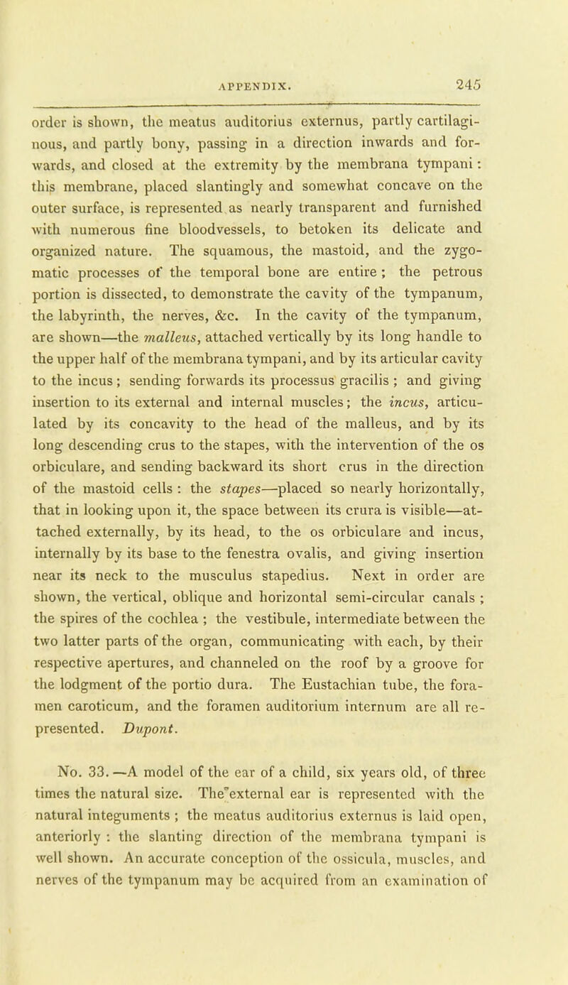 order is shown, the meatus aiiditorius externus, partly cartilagi- nous, and partly bony, passing in a direction inwards and for- wards, and closed at the extremity by the membrana tympani: thip membrane, placed slantingly and somewhat concave on the outer surface, is represented as nearly transparent and furnished with numerous fine bloodvessels, to betoken its delicate and organized nature. The squamous, the mastoid, and the zygo- matic processes of the temporal bone are entire ; the petrous portion is dissected, to demonstrate the cavity of the tympanum, the labyrinth, the nerves, &c. In the cavity of the tympanum, are shown—the malleus, attached vertically by its long handle to the upper half of the membrana tympani, and by its articular cavity to the incus; sending forwards its processus gracilis ; and giving insertion to its external and internal muscles; the incus, articu- lated by its concavity to the head of the malleus, and by its long descending crus to the stapes, with the intervention of the os orbiculare, and sending backward its short crus in the direction of the mastoid cells : the stapes—placed so nearly horizontally, that in looking upon it, the space between its crura is visible—at- tached externally, by its head, to the os orbiculare and incus, internally by its base to the fenestra ovalis, and giving insertion near its neck to the musculus stapedius. Next in order are shown, the vertical, oblique and horizontal semi-circular canals ; the spires of the cochlea ; the vestibule, intermediate between the two latter parts of the organ, communicating with each, by their respective apertures, and channeled on the roof by a groove for the lodgment of the portio dura. The Eustachian tube, the fora- men caroticum, and the foramen auditorium internum are all re- presented. Dupont. No. 33.—A model of the ear of a child, six years old, of three times the natural size. The'external ear is represented with the natural integuments ; the meatus auditorius externus is laid open, anteriorly : the slanting direction of the membrana tympani is well shown. An accurate conception of the ossicula, muscles, and nerves of the tympanum may be acquired from an examination of