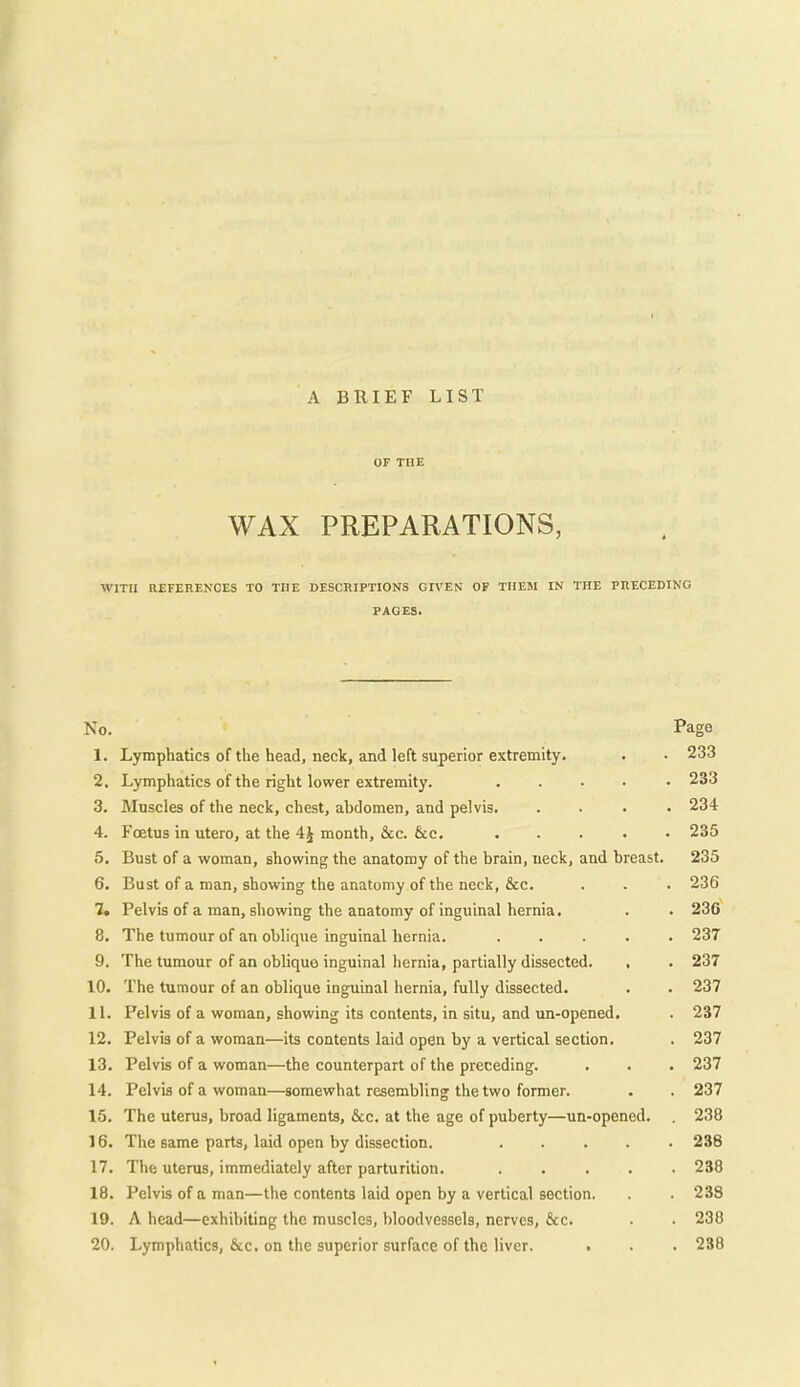 A BRIEF LIST OF THE WAX PREPARATIONS, WITH REFERENCES TO THE DESCRIPTIONS GIVEN OF THEM IN THE PRECEDING PAGES. No. Page 1. Lymphatics of the head, neck, and left superior extremity. . . 233 2. Lymphatics of the right lower extremity. ..... 233 3. Muscles of the neck, chest, abdomen, and pelvis 234 4. Foetus in utero, at the 4J month, &c. &e. 235 5. Bust of a woman, showing the anatomy of the brain, neck, and breast. 235 6. Bust of a man, showing the anatomy of the neck, &c. . . . 236 7. Pelvis of a man, showing the anatomy of inguinal hernia, . . 236 8. The tumour of an oblique inguinal hernia. 237 9. The tumour of an oblique inguinal hernia, partially dissected. , . 237 10. The tumour of an oblique inguinal hernia, fully dissected. . . 237 11. Pelvis of a woman, showing its contents, in situ, and un-opened. . 237 12. Pelvis of a woman—its contents laid open by a vertical section. . 237 13. Pelvis of a woman—the counterpart of the preceding. . . . 237 14. Pelvis of a woman—somewhat resembling the two former. . . 237 15. The uterus, broad ligaments, &c. at the age of puberty—un-opened. . 238 16. The same parts, laid open by dissection. 238 17. The uterus, immediately after parturition. 238 18. Pelvis of a man—the contents laid open by a vertical section. . . 238 19. A head—exhibiting the muscles, bloodvessels, nerves, &c. . . 238 20. Lymphatics, 6i.c. on the superior surface of the liver. • . . 238