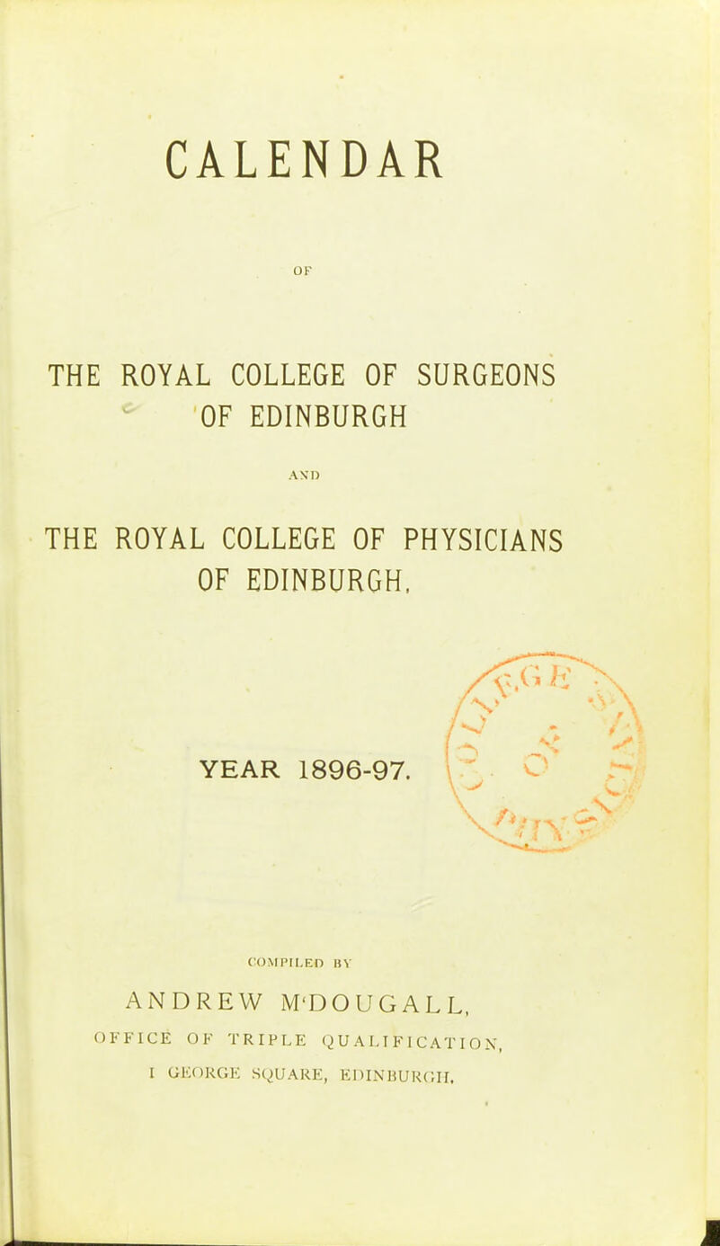 CALENDAR OF THE ROYAL COLLEGE OF SURGEONS * OF EDINBURGH AND THE ROYAL COLLEGE OF PHYSICIANS OF EDINBURGH, YEAR 1896-97. 3 s 'VjY COMPILEO in ANDREW M'DOUGALL, OFFICE OF TRIPLE QUALIFICATION,