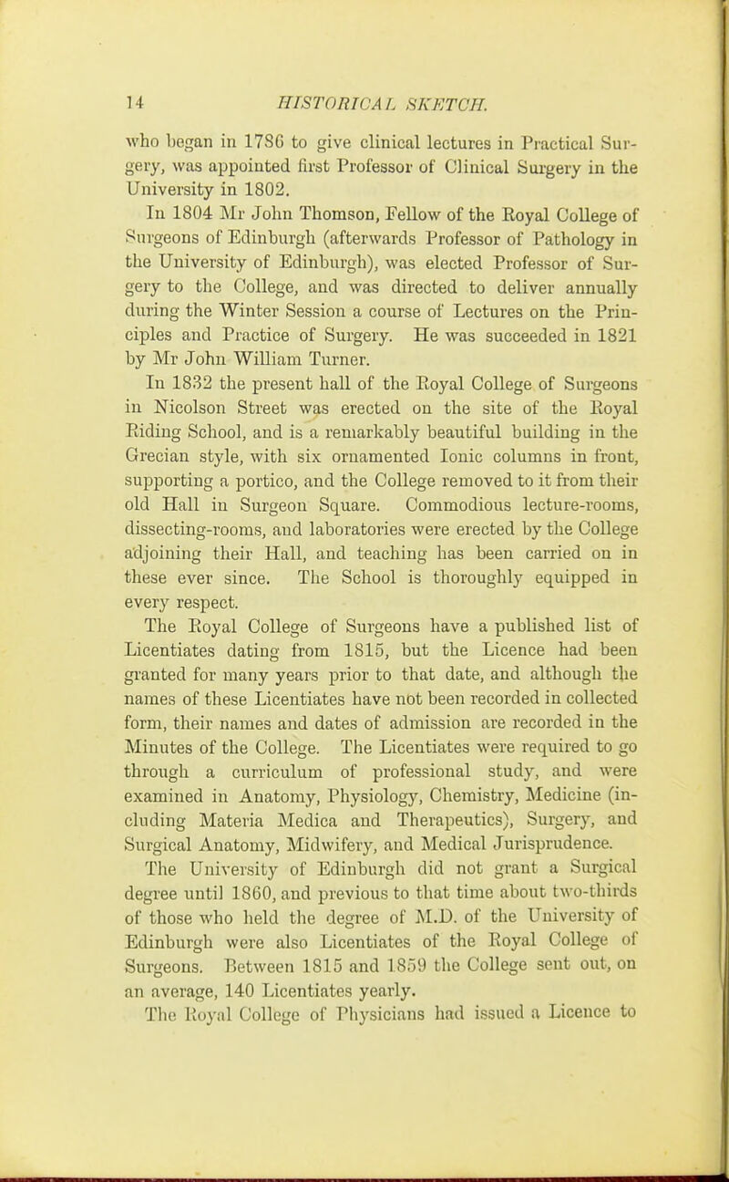 who began in 17SG to give clinical lectures in Practical Sur- gery, was appointed first Professor of Clinical Surgery in the University in 1802. In 1804 Mr John Thomson, Fellow of the Royal College of Surgeons of Edinburgh (afterwards Professor of Pathology in the University of Edinburgh), was elected Professor of Sur- gery to the College, and was directed to deliver annually during the Winter Session a course of Lectures on the Prin- ciples and Practice of Surgery. He was succeeded in 1821 by Mr John William Turner. In 1832 the present hall of the Royal College of Surgeons in Nicolson Street was erected on the site of the Eoyal Riding School, and is a remarkably beautiful building in the Grecian style, with six ornamented Ionic columns in front, supporting a portico, and the College removed to it from their old Hall in Surgeon Square. Commodious lecture-rooms, dissecting-rooms, and laboratories were erected by the College adjoining their Hall, and teaching has been carried on in these ever since. The School is thoroughly equipped in every respect. The Royal College of Surgeons have a published list of Licentiates dating from 1815, but the Licence had been granted for many years prior to that date, and although the names of these Licentiates have not been recorded in collected form, their names and dates of admission are recorded in the Minutes of the College. The Licentiates were required to go through a curriculum of professional study, and were examined in Anatomy, Physiology, Chemistry, Medicine (in- cluding Materia Medica and Therapeutics), Surgery, and Surgical Anatomy, Midwifery, and Medical Jurisprudence. The University of Edinburgh did not grant a Surgical degree until 1860, and previous to that time about two-thirds of those who held the degree of M.D. of the University of Edinburgh were also Licentiates of the Royal College of Surgeons. P>et\veen 1815 and 1.859 the College sent out, on an average, 140 Licentiates yearly. The Royal College of Physicians had issued a Licence to