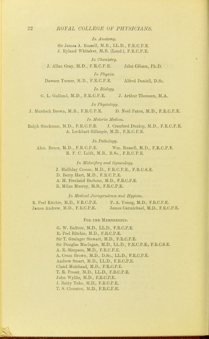 In Anatomy. Sir James A. Russell, M.B., LL.D., F.R.C.P.E. J. Ryland Whitaker, M.B. (Lond.), F.R.C.P.E. In Chemistry. J. Allan Gray, M.D., F.R.C.P.E. John Gibson, Ph.D. In Physics. Dawson Turner, M.D., F.R.C.P.E. Alfred Daniell, D.Sc. In Biology. G. L. Gullaud, M.D., F.R.C.P.E. J. Arthur Thomson, M.A. In Physiology. J. Murdoch Brown, M.B., F.R.C.P.E. D. Noel Paton, M.D., F.R.C.P.E. In Materia Mcdica. Ralph Stockman, M.D., F.K.C.P.E. J. CraufurdDuniop, M.D., F.R.C.P.E. A. Lookhart Gillespie, M.D., F.R.C.P.E. In Pathology. Alex. Bruce, M.D., F.K.C.P.E. Win. Russell, M.D., F.R.C.P.E. R. F. C. Leith, M.B., B.Sc, F.R.C.P.E. In Midwifery and Gynecology. J. Halliday Groom, M.D., F.R.C.P.E., F.R.C.S.E. D. Berry Hart, M.D., F.K.C.P.E. A. H. Freeland Barbour, M.D., F.R.C.P.E. R. Milne Murray, M.B., F.R.C.P.E. In Medical Jurisprudence and Hygiene. K. Peel Ritchie, M.D., F.R.C.P.E. P. A. Young, M.D., F.R.C.P.E. James Andrew, M.D., F.R.C.P.E. James Carmichael, M.D., F.R.C.P.E. For the Membership. G. W. Balfour, M.D., LL.D., F.R.C.P.E. R. Peel Ritchie, M.D., F.R.C.P.E. Sir T. Grainger Stewart, M.D., F.R.C.P.E. Sir Douglas Maclagan, M.D., LL.D., F.R.C.P.E., F.R.C.S.E. A. 11. Simpson, M.D., F.R.C.P.E. A. Crum Brown, M.D., D.Sc, LL.D., F.R.C.P.E. Andrew Smart, M.D., LL.D., F.R.C.P.E. Claud Muirhead, M.D., F.R.C.P.E. T. R. Fraser, M.D., LL.D., F.R.C.P.E. John Wyllie, M.D., F.R.C.P.K. J. Batty Tuke, M.D., F.R.C.P.E. T. S. Clouston, M.D., F.R.C.P.E.