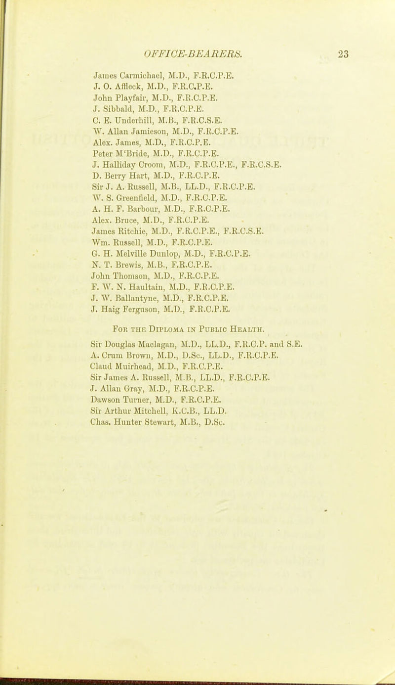 James Carmichael, M.D., F.R.O.P.E. J. 0. Aflleck, M.D., F.R.C.P.E. John Playfair, M.D., F.R.C.P.E. J. Sibbald, M.D., F.R.C.P.E. C. E. Underbill, M.B., F.R.C.S.E. W, Allan Jamieson, M.D., F.R.C.P.E. Alex. James, M.D., F.R.C.P.E. Peter M'Bride, M.D., F.R.C.P.E. J. Halliday Croom, M.D., F.R.C.P.E., F.R.C.S.E. D. Berry Hart, M.D., F.R.C.P.E. Sir J. A. Russell, M.B., LL.D., F.R.C.P.E. W. S. Greenfield, M.D., F.R.C.P.E. A. H. F. Barbour, M.D., F.R.C.P.E. Alex. Bruce, M.D., F.R.C.P.E. James Ritchie, M.D., F.R.C.P.E., F.R.C.S.E. Wm. Russell, M.D., F.R.C.P.E. G. H. Melville Dunlop, M.D., F.R.C.P.E. N. T. Brewis, M.B., F.R.C.P.E. John Thomson, M.D., F.R.C.P.E. F. W. N. Haultain, M.D., F.R.C.P.E. J. W. Ballantyne, M.D., F.R.C.P.E. J. Haig Ferguson, M.D., F.R.C.P.E. For tiif. Dii'loma in Public Health. Sir Douglas Maclagan, M.D., LL.D., F.R.C.P. and S.E. A. Cram Brown, M.D., D.Sc, LL.D., F.R.C.P.E. Claud Muirbead, M.D., F.R.C.P.E. Sir James A. Russell, M.B., LL.D., F.R.C.P.E. J. Allan Gray, M.D., F.R.C.P.E. 1 lawson Turner, M.D., F.R.C.P.E. Sir Arthur Mitchell, K.C.B., LL.D. Chas. Hunter Stewart, M.B., D.Sc.