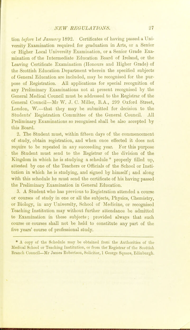 tion be/ore 1st January 1892. Certificates of having passed a Uni- versity Examination required for graduation in Arts, or a Senior or Higher Local University Examination, or a Senior Grade Exa- mination of the Intermediate Education Board of Ireland, or the Leaving Certificate Examination (Honours and Higher Grade) of the Scottisli Education Department wherein the specified subjects of General Education are included, may be recognised for the pur- pose of Registration. All applications for special recognition of any Preliminary Examinations not at present recognised by the General Medical Council must be addressed to the Registrar of the General Council—Mr W. J. C. Miller, B.A., 299 Oxford Street, London, W.—that they may be submitted for decision to the Students' Registration Committee of the General Council. All Preliminary Examinations so recognised shall be also accepted by this Board. 2. The Student must, within fifteen days of the commencement of study, obtain registration, and when once effected it does not require to be repeated in any succeeding year. For this purpose the Student must send to the Registrar of the division of the Kingdom in which he is studying a schedule * properly rilled up, attested by one of the Teachers or Officials of the School or Insti- tution in which he is studying, and signed by himself; and along with this schedule he must send the certificate of his having passed the Preliminary Examination in General Education. 3. A Student who has previous to Registration attended a course or courses of study in one or all the subjects, Physics, Chemistry, or Biology, in any University, School of Medicine, or recognised Teaching Institution may without further attendance bo admitted to Examination in these subjects; provided always that such course or courses shall not be held to constitute any part of the five years' course of professional study. * A copy of the Schedule may be obtained from the Authorities of the Medical School or Teaching Institution, or from the Registrar of the Scottisli Branch Council—Mr James Robertson, Solicitor, 1 George Square, Edinburgh.