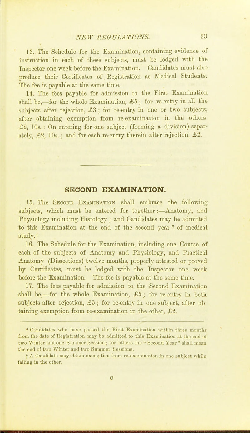 13. The Schedule for the Examination, containing evidence of instruction in each of these suhjects, must be lodged with the Inspector one week before the Examination. Candidates must also produce their Certificates of Registration as Medical Students. The fee is payable at the same time. 14. The fees payable for admission to the First Examination shall be,—for the whole Examination, £5 ; for re-entry in all the subjects after rejection, £3 ; for re-entry in one or two subjects, after obtaining exemption from re-examination in the others £2, 10s.: On entering for one subject (forming a division) separ- ately, £2, 10s.; and for each re-entry therein after rejection, £2. SECOND EXAMINATION. 15. The Second Examination shall embrace the following subjects, which must be entered for together:—Anatomy, and Physiology including Histology ; and Candidates may be admitted to this Examination at the end of the second year * of medical study, t 16. The Schedule for the Examination, including one Course of each of the subjects of Anatomy and Physiology, and Practical Anatomy (Dissections) twelve months, properly attested or proved by Certificates, must be lodged with the Inspector one week before the Examination. The fee is payable at the same time. 17. The fees payable for admission to the Second Examination shall be,—for the whole Examination, £5; for re-entry in both subjects after rejection, £3 ; for re-entry in one subject, after ob taining exemption from re-examination in the other, £2. • Candidates who have passod the First Examination within three months from the date of Registration may bo admitted to this Examination at the end of two Winter and one Summer Session; for others the  Second Year  shall mean the end of two Winter and two Summer Sessions. f A Candidate may obtain exemption from re-examination in one subject while failing in the other. 0