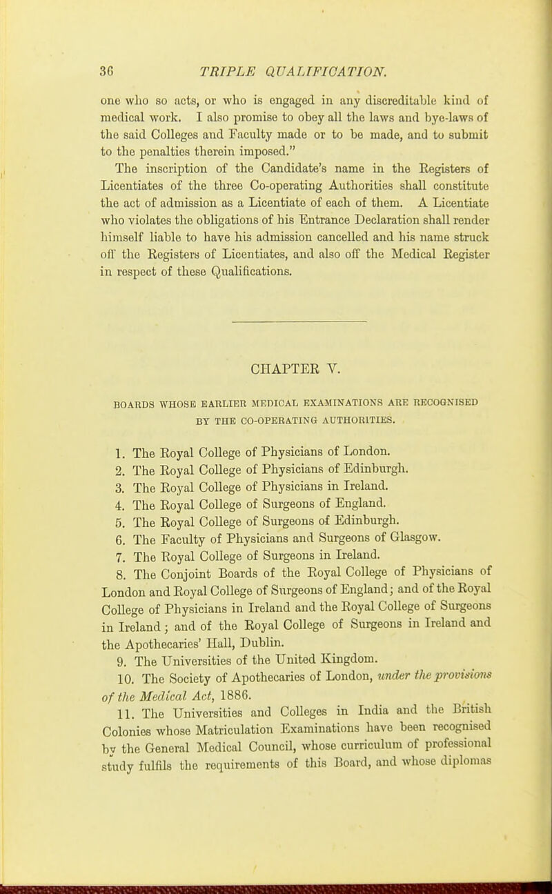 one who so acts, or who is engaged in any discreditable kind of medical work. I also promise to obey all the laws and bye-laws of the said Colleges and Faculty made or to be made, and to submit to the penalties therein imposed. The inscription of the Candidate's name in the Registers of Licentiates of the three Co-operating Authorities shall constitute the act of admission as a Licentiate of each of them. A Licentiate who violates the obligations of his Entrance Declaration shall render himself liable to have his admission cancelled and his name struck oil' the Registers of Licentiates, and also off the Medical Register in respect of these Qualifications. CHAPTER V. BOARDS WHOSE EARLIER MEDICAL EXAMINATIONS ARE RECOGNISED BY THE CO-OPERATING AUTHORITIES. 1. The Royal College of Physicians of London. 2. The Royal College of Physicians of Edinburgh. 3. The Royal College of Physicians in Ireland. 4. The Royal College of Surgeons of England. 5. The Royal College of Surgeons of Edinburgh. 6. The Faculty of Physicians and Surgeons of Glasgow. 7. The Royal College of Surgeons in Ireland. 8. The Conjoint Boards of the Royal College of Physicians of London and Royal College of Surgeons of England; and of the Royal College of Physicians in Ireland and the Royal College of Surgeons in Ireland; and of the Royal College of Surgeons in Ireland and the Apothecaries' Hall, Dublin. 9. The Universities of the United Kingdom. 10. The Society of Apothecaries of London, tinder the provisions of the Medical Act, 1886. 11. The Universities and Colleges in India and the British Colonies whose Matriculation Examinations have been recognised by the General Medical Council, whose curriculum of professional study fulfils the requirements of this Board, and whose diplomas