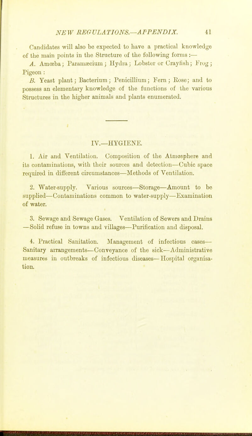 Candidates will also be expected to have a practical knowledge of the main points in the Structure of the following forms :— A. Amoeba; Paramecium; Hydra; Lobster or Graylish; Frogj Pigeon : B. Yeast plant; Bacterium; Penicillium; Fern; Rose; and to possess an elementary knowledge of the functions of the various Structures in the higher animals and plants enumerated. IV.—HYGIENE. 1. Air and Ventilation. Gomposition of the Atmosphere and its contaminations, with their sources and detection-—Gubic space required in different circumstances—Methods of Ventilation. 2. Water-supply. Various sources—Storage—Amount to be supplied—Contaminations common to water-supply—Examination of water. 3. Sewage and Sewage Gases. Ventilation of Sewers and Drains —Solid refuse in towns and villages—Purification and disposal. 4. Practical Sanitation. Management of infectious cases— Sanitary arrangements—Conveyance of the sick—Administrative measures in outbreaks of infectious diseases—Hospital organisa- tion.