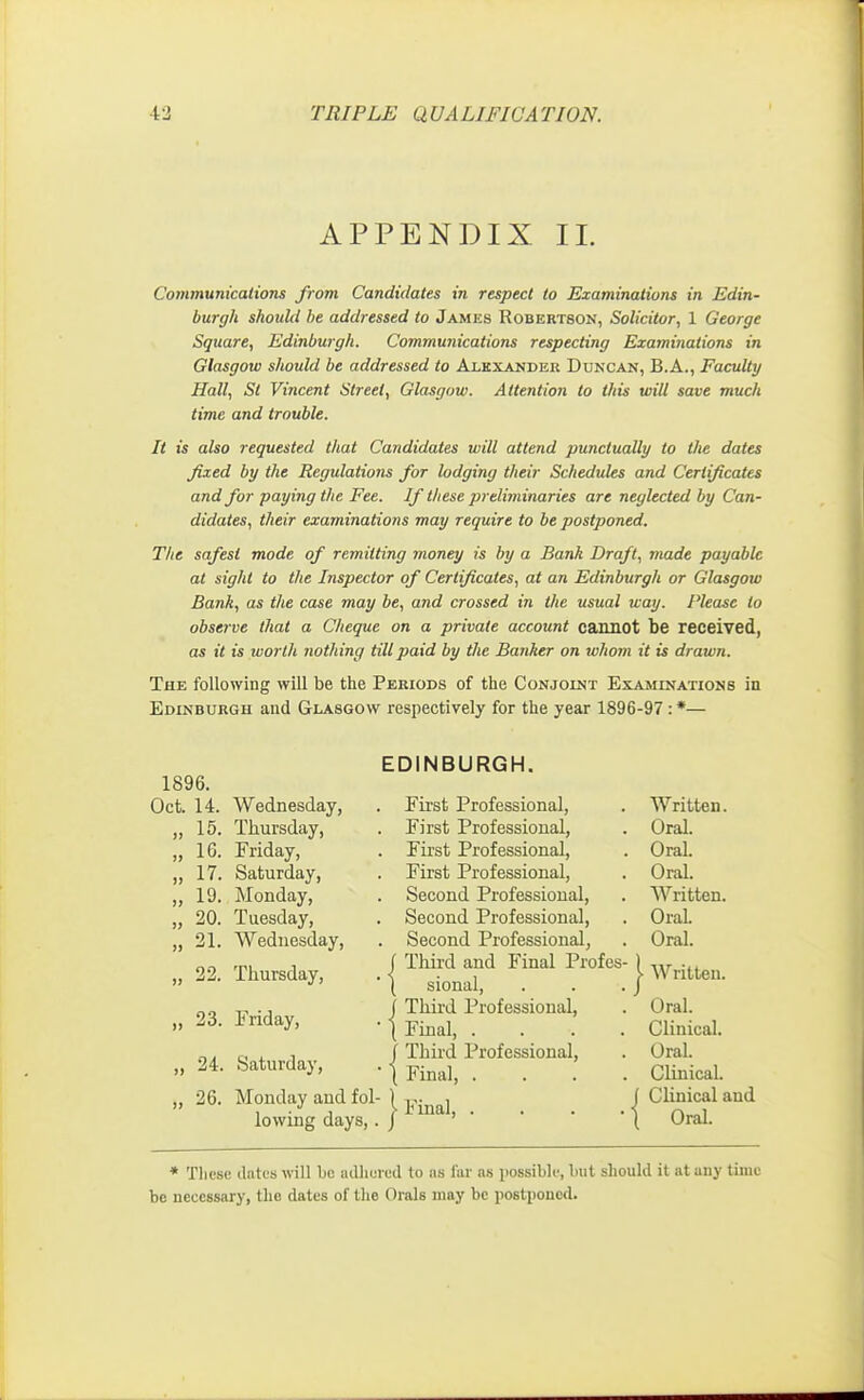 APPENDIX II. Communications from Candidates in respect to Examinations in Edin- burgh should he addressed to James Robertson, Solicitor, 1 George Square, Edinburgh. Communications respecting Examinations in Glasgow should be addressed to Alexander Duncan, B.A., Faculty Hall, Si Vincent Street, Glasgow. Attention to this will save much time and trouble. It is also requested that Candidates will attend punctually to the dates fixed by the Regulations for lodging their Schedules and Certificates and for paying the Fee. If these preliminaries are neglected by Can- didates, their examinations may require to be postponed. The safest mode of remitting money is by a Bank Draft, made payable at sight to the Inspector of Certificates, at an Edinburgh or Glasgow Bank, as the case may be, and crossed in the usual way. Please to observe that a Cheque on a private account cannot be received, as it is worth nothing till paid by the Banker on whom it is drawn. The following will be the Periods of the Conjoint Examinations in Edinburgh and Glasgow respectively for the year 1896-97 : *— 1896. Oct. 14. Wednesday, >» 15. Thursday, n 16. Friday, )> 17. Saturday, >> 19. Monday, w 20. Tuesday, » 21. Wednesday, 22. Thursday, )> 23. Friday, » 24. Saturday, 26. Monday aud fol- lowing days,. EDINBURGH. First Professional, First Professional, First Professional, First Professional, Second Professional, Second Professional, Second Professional, I Third and Final Profes ( sional, J Third Professional \ Final, . ] Third Professional \ Final, . \ Final, . Written. Oral. OraL Oral. Written. OraL Oral. Written. Oral. Clinical. Oral. Clinical. Clinical aud Oral. * These, dates will be adhered to as far as possible, but should it at any time be necessary, the. dates of the Orals may be postponed.