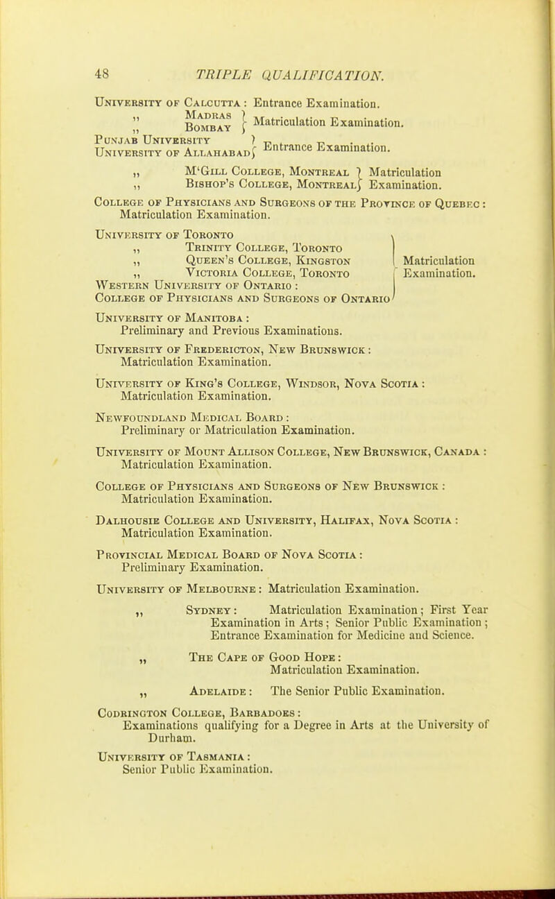 University of Calcutta: Entrance Examination. „ Bombay j- Matriculation Examination. Punjab University ) „ . „ . University of Allahabad^ Entrf™e Examination. „ M'Glll College, Montreal \ Matriculation „ Bishop's College, Montreal) Examination. College of Physicians and Surgeons of the Province of Quebec : Matriculation Examination. University of Toronto „ Trinity College, Toronto ,, Queen's College, Kingston Matriculation „ Victoria College, Toronto [ Examination. Western University of Ontario : College of Physicians and Surgeons of Ontario ' University of Manitoba : Preliminary and Previous Examinations. University of Fredericton, New Brunswick : Matriculation Examination. University of King's College, Windsor, Nova Scotia : Matriculation Examination. Newfoundland Medical Board : Preliminary or Matriculation Examination. University of Mount Allison College, New Brunswick, Canada : Matriculation Examination. College of Physicians and Surgeons of New Brunswick : Matriculation Examination. Dalhousie College and University, Halifax, Nova Scotia : Matriculation Examination. Provincial Medical Board of Nova Scotia: Preliminary Examination. University of Melbourne : Matriculation Examination. „ Sydney: Matriculation Examination; First Year Examination in Arts; Senior Public Examination ; Entrance Examination for Medicine and Science. „ The Cape of Good Hope : Matriculation Examination. „ Adelaide : The Senior Public Examination. Codrington College, Barbadoes : Examinations qualifying for a Degree in Arts at the University of Durham. University of Tasmania : Senior Public Examination.