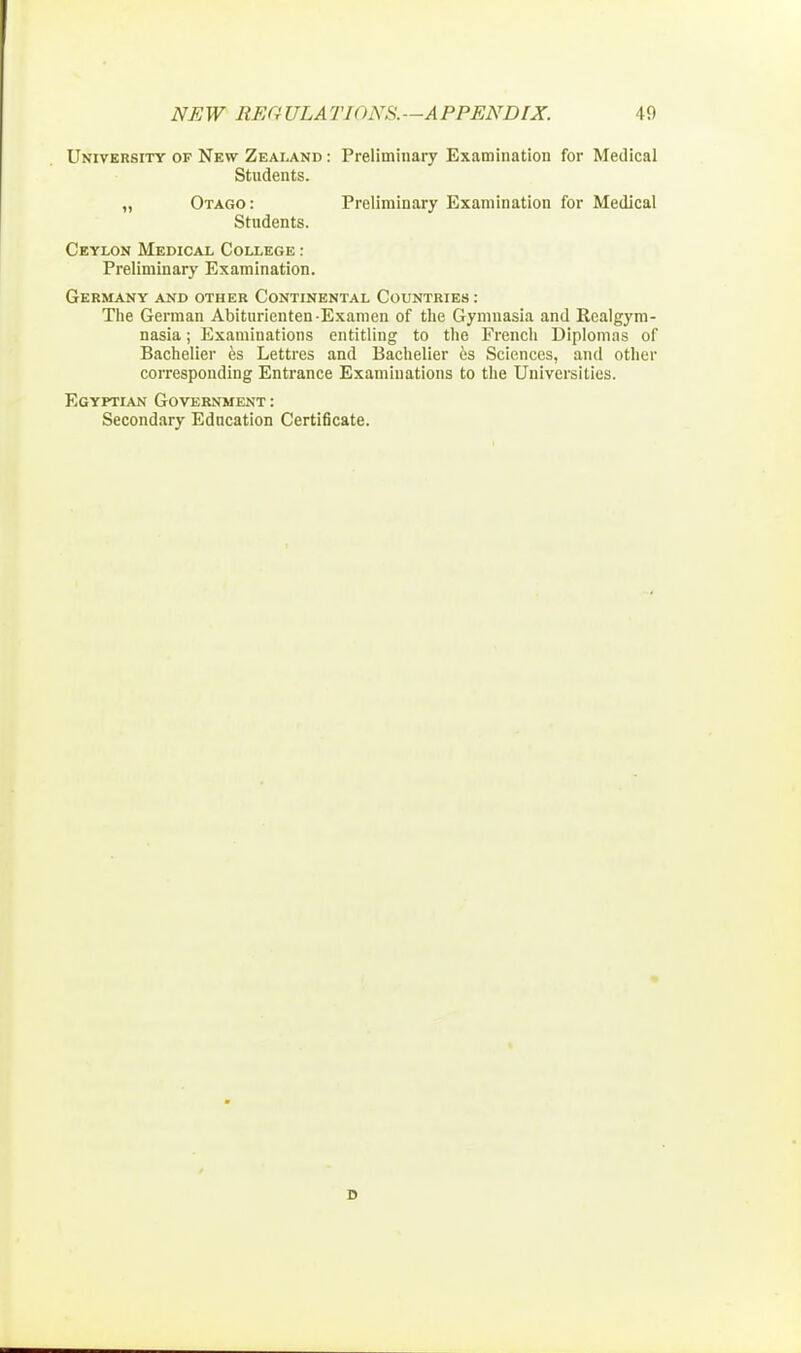 NE W REG ULA Tl < WS. —A PPENDIX. 19 University of New Zealand : Preliminary Examination for Medical Students. „ Otago: Preliminary Examination for Medical Students. Ceylon Medical College : Preliminary Examination. Germany and other Continental Countries : The German Abiturienten-Examen of the Gymnasia and Realgym- nasia; Examinations entitling to the French Diplomas of Bachelier es Lettres and Bachelier es Sciences, and other corresponding Entrance Examinations to the Universities. Egyptian Government: Secondary Education Certificate.