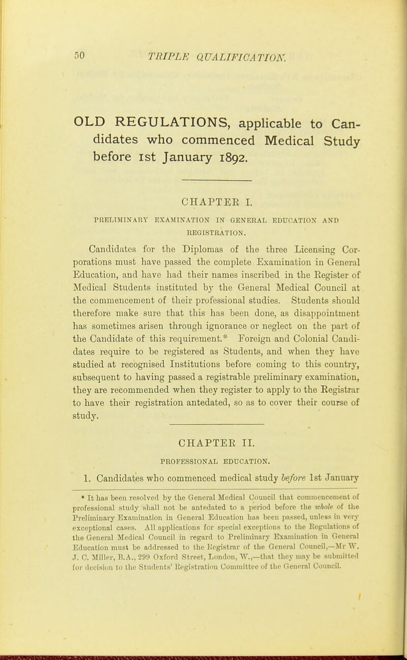 OLD REGULATIONS, applicable to Can- didates who commenced Medical Study before ist January 1892. CHAPTER I. PRELIMINARY EXAMINATION IN GENERAL EDUCATION AND REGISTRATION. Candidates for the Diplomas of the three Licensing Cor- porations must have passed the complete Examination in General Education, and have had their names inscribed in the Register of Medical Students instituted by the General Medical Council at the commencement of their professional studies. Students should therefore make sure that this has been done, as disappointment has sometimes arisen through ignorance or neglect on the part of the Candidate of this requirement.* Foreign and Colonial Candi- dates require to be registered as Students, and when they have studied at recognised Institutions before coming to this country, subsequent to having passed a registrable preliminary examination, they are recommended when they register to apply to the Registrar to have their registration antedated, so as to cover their course of study. CHAPTER II. PROFESSIONAL EDUCATION. 1. Candidates who commenced medical study before 1st January * It baa been resolved by the General Medical Council that commencement of professional study shall not be antedated to a period before the whole of the Preliminary Examination in General Education has been passed, unless in very exceptional cases. All applications for special exceptions to the Regulations of the General Medical Council in regard to Preliminary Examination in General Education must be addressed to the Registrar of the General Council,—Mr W. J. C. Miller, B.A., 29!) Oxford Street, London, W.,—that they may be submitted for decision to the Students' Registration Committee of the General Council.