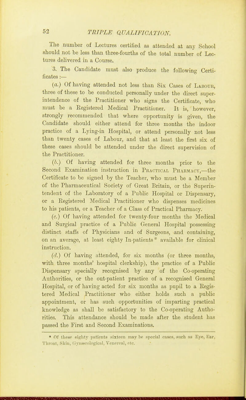 The number of Lectures certified as attended at any School should not be less than three-fourths of the total number of Lec- tures delivered in a Course. 3. The Candidate must also produce the following Certi- ficates :— (a.) Of having attended not less than Six Cases of Labour, three of these to be conducted personally under the direct super- intendence of the Practitioner who signs the Certificate, who must be a Eegistered Medical Practitioner. It is, however, strongly recommended that where opportunity is given, the Candidate should either attend for three months the indoor practice of a Lying-in Hospital, or attend personally not less than twenty cases of Labour, and that at least the first six of these cases should be attended under the direct supervision of the Practitioner. (b.) Of having attended for three months prior to the Second Examination instruction in Practical Pharmacy,—the Certificate to be signed by the Teacher, who must be a Member of the Pharmaceutical Society of Great Britain, or the Superin- tendent of the Laboratory of a Public Hospital or Dispensary, or a Registered Medical Practitioner who dispenses medicines to his patients, or a Teacher of a Class of Practical Pharmacy. (c.) Of having attended for twenty-four months the Medical and Surgical practice of a Public General Hospital possessing distinct staffs of Physicians and of Surgeons, and containing, on an average, at least eighty In-patients * available for clinical instruction. (d.) Of having attended, for six months (or three months, with three months' hospital clerkship), the practice of a Public Dispensary specially recognised by any of the Co-operating Authorities, or the out-patient practice of a recognised General Hospital, or of having acted for six months as pupil to a Eegis- tered Medical Practitioner who either holds such a public appointment, or has such opportunities of imparting practical knowledge as shall be satisfactory to the Co-operating Autho- rities. This attendance should be made after the student has passed the First and Second Examinations. • Of Mipsp eighty patients sixteen may lip special oases, such as Eye, Bar, Throat, Skin. Uynascological, Venereal! p(c.