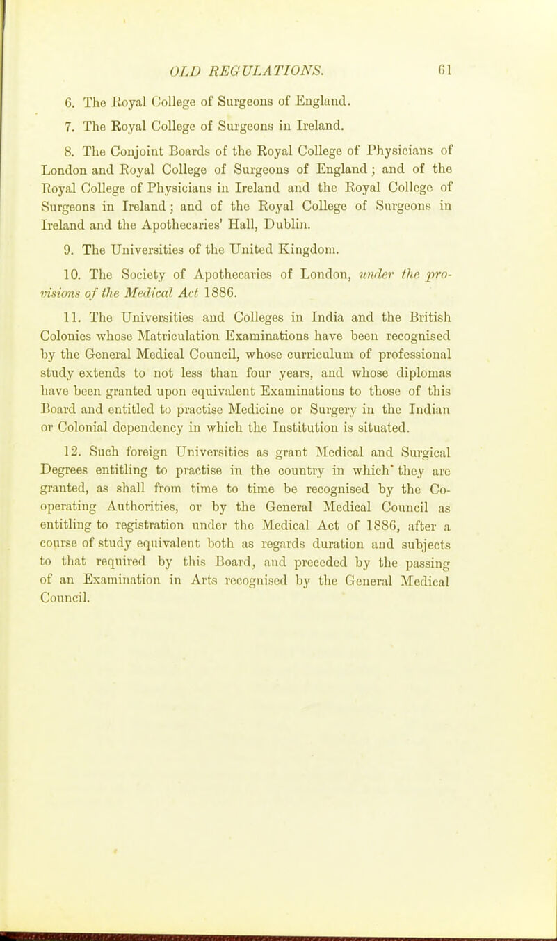 G. Tho Royal College of Surgeons of England. 7. The Royal College of Surgeons in Ireland. 8. The Conjoint Boards of the Royal College of Physicians of London and Royal College of Surgeons of England; and of the Royal College of Physicians in Ireland and the Royal College of Surgeons in Ireland; and of the Royal College of Surgeons in Ireland and the Apothecaries' Hall, Dublin. 9. The Universities of the United Kingdom. 10. The Society of Apothecaries of London, under the pro- visions of the Medical Act 1886. 11. The Universities and Colleges in India and the British Colonies whose Matriculation Examinations have been recognised by the General Medical Council, whose curriculum of professional study extends to not less than four years, and whose diplomas have been granted upon equivalent Examinations to those of this Board and entitled to practise Medicine or Surgery in the Indian or Colonial dependency in which the Institution is situated. 12. Such foreign Universities as grant Medical and Surgical Degrees entitling to practise in the country in which they are granted, as shall from time to time be recognised by the Co- operating Authorities, or by the General Medical Council as entitling to registration under the Medical Act of 1886, after a course of study equivalent both as regards duration and subjects to that required by this Board, and preceded by the passing of an Examination in Arts recognised by the General Medical Council.