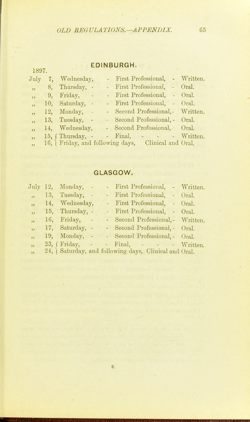 EDINBURGH. 1897. July 7, Wednesday, - First Professional, - Written. if 8, Thursday, - - First Professional, - Oral. )» 9, Friday, - First Professional, - Oral. 1> 10, Saturday, - - First Professional, - Oral. » 12, Monday, - Second Professional,- Written. 13, Tuesday, - - Second Professional, - Oral. 14, Wednesday, - Second Professional, Oral. » 15,J Thursday, - - Final, - Written. >> 16, Friday, and following days, Clinical and Oral. GLASGOW. July 12, Monday, - - First Professional, - Written. 13, Tuesday, - - First Professional, - Oral. » 14, Wednesday, - First Professional, - Oral. ii 15, Thursday, - - First Professional, - Oral. » 1G, Friday, - Second Professional,- Written. a 17, Saturday, - - Second Professional, • Oral. it 19, Monday, - Second Professional, - Oral. 91 23, f Friday, - Final, Written.