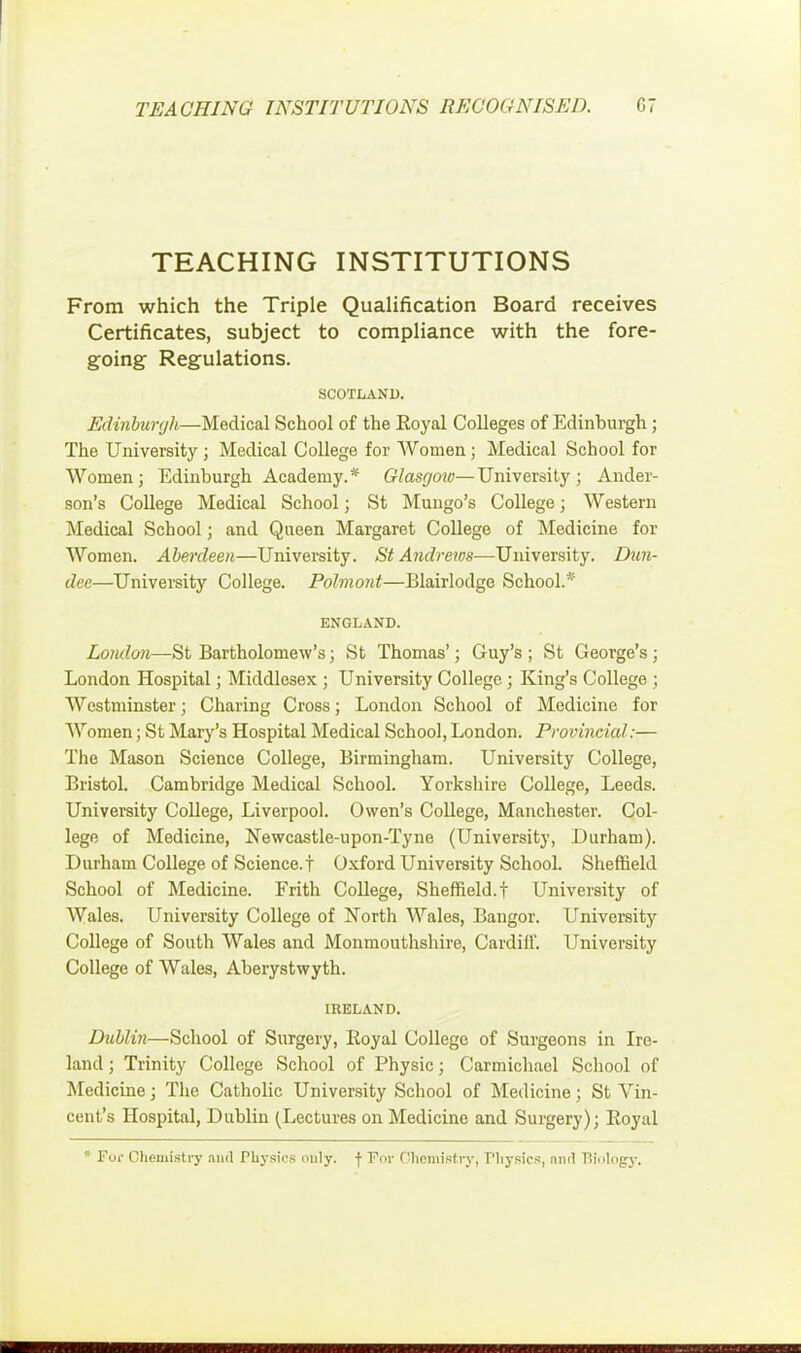 TEACHING INSTITUTIONS From which the Triple Qualification Board receives Certificates, subject to compliance with the fore- going Regulations. SCOTLAND. Edinburgh—Medical School of the Eoyal Colleges of Edinburgh ; The University ; Medical College for Women; Medical School for Women; Edinburgh Academy.* Glasgow—University; Ander- son's College Medical School; St Mungo's College; Western Medical School; and Queen Margaret College of Medicine for Women. Aberdeen—University. St Andrews—University. Dun- dee—University College. Pohnont—Blairlodge School.* ENGLAND. London—St Bartholomew's; St Thomas'; Guy's ; St George's; London Hospital; Middlesex ; University College ; King's College ; Westminster; Charing Cross; London School of Medicine for Women; St Mary's Hospital Medical School, London. Provincial:— The Mason Science College, Birmingham. University College, Bristol. Cambridge Medical School. Yorkshire College, Leeds. University College, Liverpool. Owen's College, Manchester. Col- lege of Medicine, Newcastle-upon-Tyne (University, Durham). Durham College of Science.! Oxford University School. Sheffield School of Medicine. Frith College, Sheffield.! University of Wales. University College of North Wales, Bangor. University College of South Wales and Monmouthshire, Cardiil'. University College of Wales, Aberystwyth. IRELAND. Dublin—School of Surgery, Royal College of Surgeons in Ire- land ; Trinity College School of Physic; Carmichael School of Medicine; The Catholic University School of Medicine; St Vin- cent's Hospital, Dublin (Lectures on Medicine and Surgery); Eoyal * For Chemistry ami Physics only, f For Chemistry, Tliysics, nurl Tiinlogy.