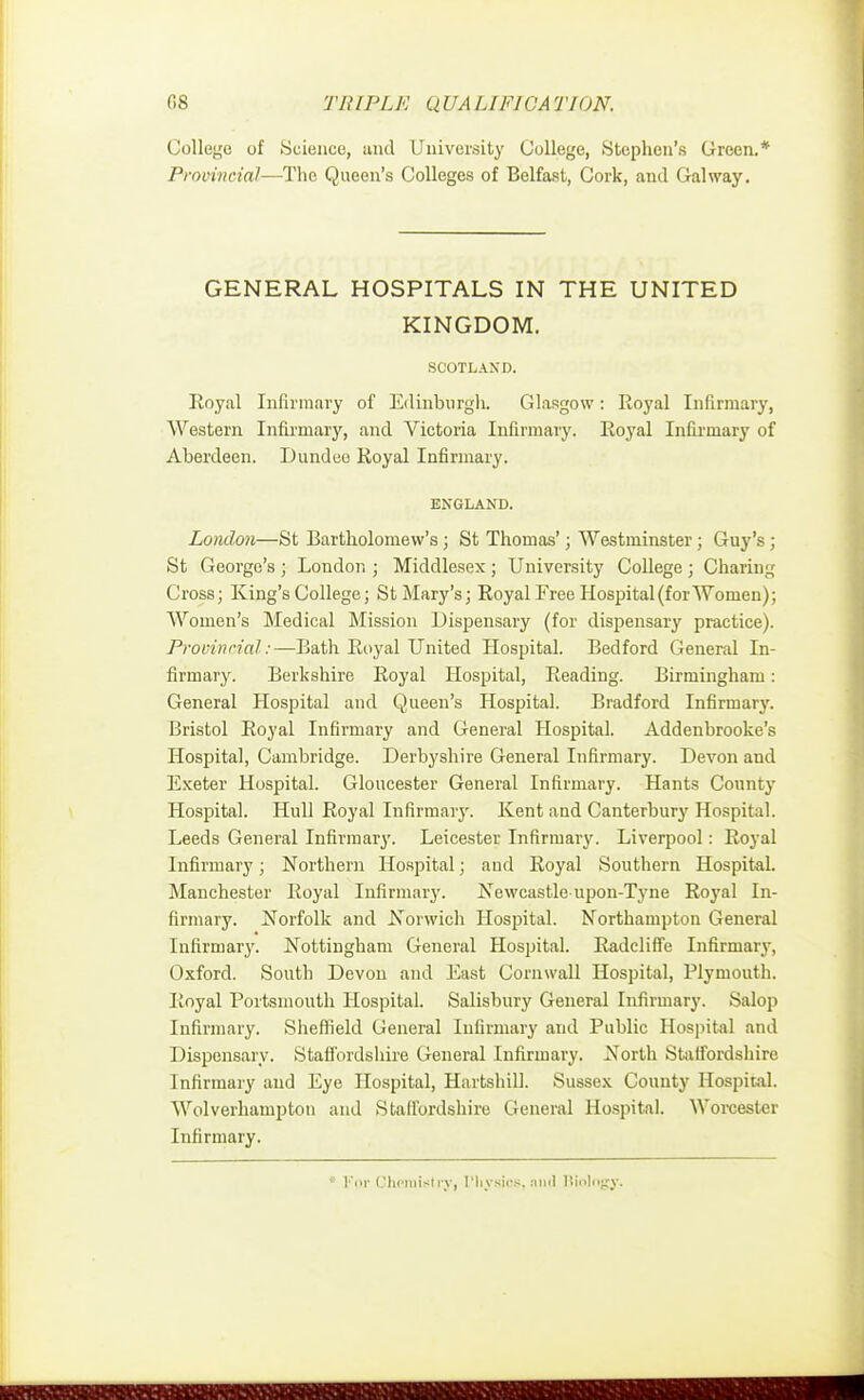 College of Science, and University College, Stephen's Green.* Provincial—The Queen's Colleges of Belfast, Cork, and Galway. GENERAL HOSPITALS IN THE UNITED KINGDOM. SCOTLAND. Royal Infirmary of Edinburgh. Glasgow: Royal Infirmary, AVestern Infirmary, and Victoria Infirmary. Royal Infirmary of Aberdeen. Dundee Royal Infirmary. ENGLAND. London—St Bartholomew's; St Thomas'; Westminster; Guy's ; St George's ; London ; Middlesex; University College ; Charing Cross; King's College; St Mary's; Royal Free Hospital (for Women); Women's Medical Mission Dispensary (for dispensary practice). Provincial :—Bath Royal United Hospital. Bedford General In- firmary. Berkshire Royal Hospital, Reading. Birmingham: General Hospital and Queen's Hospital. Bradford Infirmary. Bristol Royal Infirmary and General Hospital. Addenbrooke's Hospital, Cambridge. Derbyshire General Infirmary. Devon and Exeter Hospital. Gloucester General Infirmary. Hants County Hospital. Hull Royal Infirmary. Kent and Canterbury Hospital. Leeds General Infirmary. Leicester Infirmary. Liverpool: Royal Infirmary; Northern Hospital; and Royal Southern Hospital. Manchester Royal Infirmary. Newcastle-upon-Tyne Royal In- firmary. Norfolk and Norwich Hospital. Northampton General Infirmary. Nottingham General Hospital. Radcliffe Infirmary, Oxford. South Devon and East Cornwall Hospital, Plymouth. Royal Portsmouth Hospital. Salisbury General Infirmary. Salop Infirmary. Sheffield General Infirmary and Public Hospital and Dispensary. Staffordshire General Infirmary. North Staffordshire Infirmary and Eye Hospital, Hartshill. Sussex County Hospital. Wolverhampton and Staffordshire General Hospital. Worcester Infirmary. ; Fpr CheroMry, Physios, and Biology.