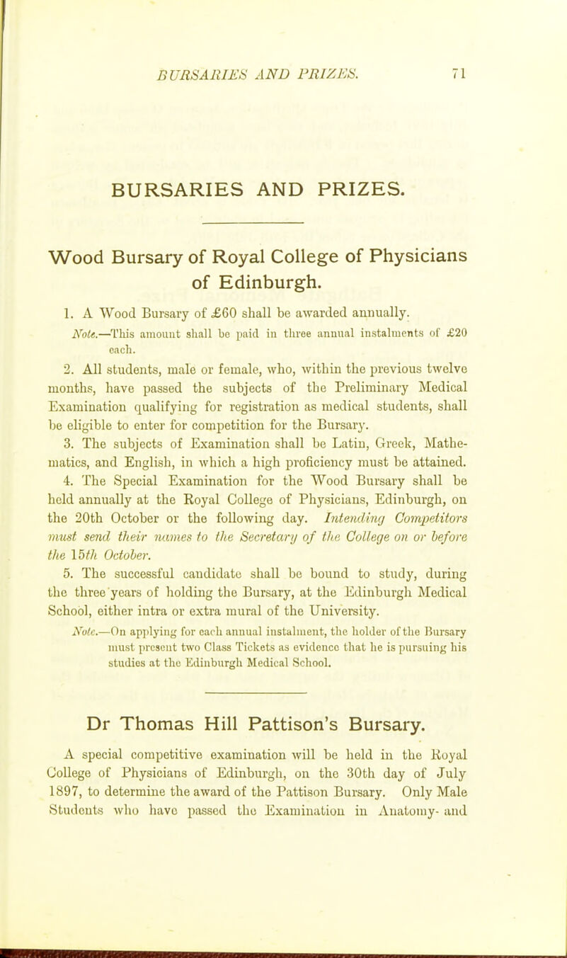 BURSARIES AND PRIZES. Wood Bursary of Royal College of Physicians of Edinburgh. 1. A Wood Bursary of £60 shall be awarded annually. Note.—This amount shall be paid in three annual instalments of £20 each. 2. All students, male or female, who, within the previous twelve months, have passed the subjects of the Preliminary Medical Examination qualifying for registration as medical students, shall be eligible to enter for competition for the Bursary. 3. The subjects of Examination shall be Latin, Greek, Mathe- matics, and English, in which a high proficiency must be attained. 4. The Special Examination for the Wood Bursary shall be held annually at the Royal College of Physicians, Edinburgh, on the 20th October or the following day. Intending Competitors must send their names to the Secretary of the College on or before the 15th October. 5. The successful candidate shall be bound to study, during the three years of holding the Bursary, at the Edinburgh Medical School, either intra or extra mural of the University. Note.—On applying for each annual instalment, the holder of the Bursary must present two Class Tickets as evidence that he is pursuing his studies at the Edinburgh Medical School. Dr Thomas Hill Pattison's Bursary. A special competitive examination will be held in the .Royal College of Physicians of Edinburgh, on the 30th day of July 1897, to determine the award of the Pattison Bursary. Only Male Students who have passed the Examination in Anatomy- and