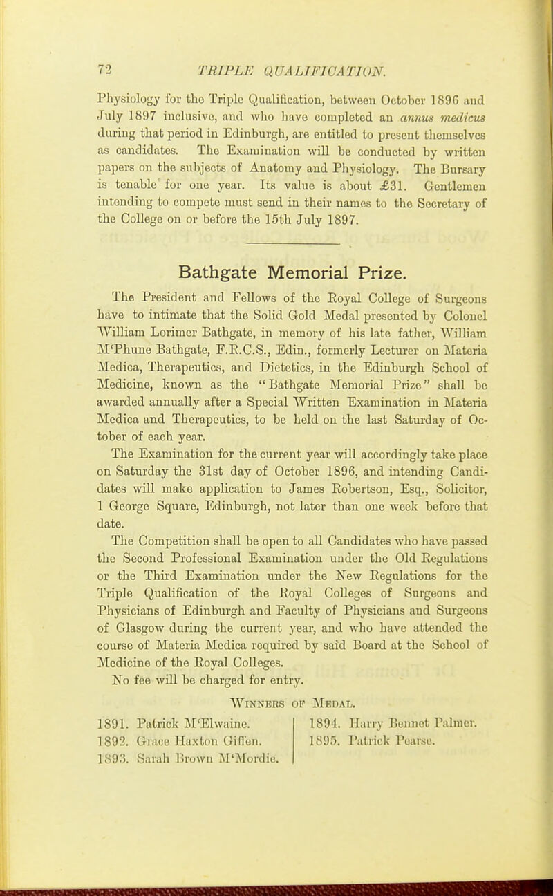 Physiology for the Triple Qualification, between October 189C and July 1897 inclusive, and who have completed an annus medicus during that period in Edinburgh, are entitled to present themselves as candidates. The Examination will be conducted by written papers on the subjects of Anatomy and Physiology. The Bursary is tenable' for one year. Its value is about £31. Gentlemen intending to compete must send in their names to the Secretary of the College on or before the 15th July 1897. The President and Fellows of the Eoyal College of Surgeons have to intimate that the Solid Gold Medal presented by Colonel William Lorimer Bathgate, in memory of his late father, William M'Phune Bathgate, F.B.C.S., Edin., formerly Lecturer on Materia Medica, Therapeutics, and Dietetics, in the Edinburgh School of Medicine, known as the Bathgate Memorial Prize shall be awarded annually after a Special Written Examination in Materia Medica and Therapeutics, to be held on the last Saturday of Oc- tober of each year. The Examination for the current year will accordingly take place on Saturday the 31st day of October 1896, and intending Candi- dates will make application to James Bobertson, Esq., Solicitor, 1 George Square, Edinburgh, not later than one week before that date. The Competition shall be open to all Candidates who have passed the Second Professional Examination under the Old Begulations or the Third Examination under the New Regulations for the Triple Qualification of the Eoyal Colleges of Surgeons and Physicians of Edinburgh and Faculty of Physicians and Surgeons of Glasgow during the current year, and who have attended the course of Materia Medica required by said Board at the School of Medicine of the Eoyal Colleges. No fee will be charged for entry. Bathgate Memorial Prize. Winners of Medal. 1891. Patrick M'Elwaine. 1892. Grace Haxton Giflun. 1893. Sarah Brown M'Mordie. 1894. Harry Bennet Palmer. 1895. Patrick Poarso.