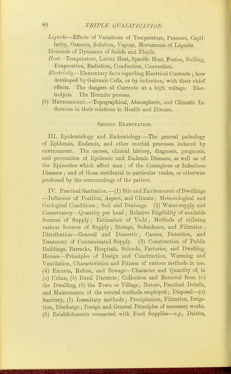 so T1UPLK QUA L1FWA TlON. Liquids—Effects of Variations of Temperature, Pressure, Capil- larity, Osmosis, Solution, Vapour, Movements of Liquids. Elements of Dynamics of Solids and Fluids. Heat—Temperature, Latent Heat, Specific Heat, Fusion, Boiling, Evaporation, Radiation, Conduction, Convection. Electricity—Elementary facts regarding Electrical Currents ; how developed by Galvanic Cells, or by induction, with their chief effects. The dangers of Currents at a high voltage. Elec- trolysis. The Hermite process. (b) Meteorology.—Topographical, Atmospheric, and Climatic In- iluences in their relations to Health and Disease. Second Examination. III. Epidemiology and Endemiology.—The general pathology of Epidemic, Endemic, and other morbid processes induced by environment. The causes, clinical history, diagnosis, prognosis, and prevention of Epidemic and Endemic Diseases, as well as of the Epizootics which affect man; of the Contagious or Infectious Diseases; and of those incidental to particular trades, or otherwise produced by the surroundings of the patient. IV. Practical Sanitation.—(1) Site and Environment of Dwellings —Influence of Position, Aspect, and Climate; Meteorological and (ieological Conditions ; Soil and Drainage. (2) Water-supply and Conservancy-—Quantity per head ; Relative Eligibility of available Sources of Supply; Estimation of Yield; Methods of utilising various Sources of Supply; Storage, Subsidence, and Filtration; Distribution—General and Domestic; Causes, Detection, and Treatment of Contaminated Supply. (3) Construction of Public Buildings, Barracks, Hospitals, Schools, Factories, and Dwelling- Houses—Principles of Design and Construction, Warming and Arentilation, Characteristics and Fitness of various methods in use. (4) Excreta, Refuse, and Sewage—Character and Quantity of, in (a) Urban, (b) Rural Districts; Collection and Removal from (a) the Dwelling, (b) the Town or Village; Nature, Practical Details, and Maintenance of the several methods employed; Disposal—(a) Sanitary, (b) Insanitary methods; Precipitation, Filtration, Irriga- tion, Discharge; Design and General Principles of necessary works.
