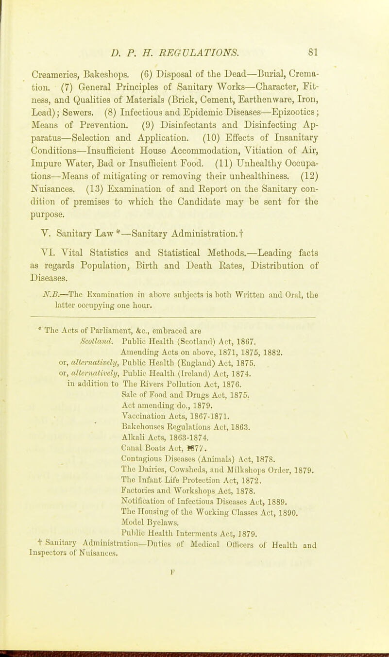 Creameries, Bakeskops. (6) Disposal of the Dead—Burial, Crema- tion. (7) General Principles of Sanitary Works—Character, Fit- ness, and Qualities of Materials (Brick, Cement, Earthenware, Iron, Lead); Sewers. (8) Infectious and Epidemic Diseases—Epizootics; Means of Prevention, (9) Disinfectants and Disinfecting Ap- paratus—Selection and Application. (10) Effects of Insanitary Conditions—Insufficient House Accommodation, Vitiation of Air, Impure Water, Bad or Insufficient Food. (11) Unhealthy Occupa- tious—Means of mitigating or removing their unhealthiness. (12) Nuisances. (13) Examination of and Eeport on the Sanitary con- dition of premises to which the Candidate may bo sent for the purpose. V. Sanitary Law*—Sanitary Administration.! VI. Vital Statistics and Statistical Methods.—Leading facts as regards Population, Birth and Death Eates, Distribution of Diseases. N.B.—The Examination in above subjects is both Written and Oral, the latter occupying one hour. * The Acts of Parliament, &c, embraced are Scotland. Public Health (Scotland) Act, 1867. Amending Acts on above, 1871, 1875, 1882. or, alternatively, Public Health (England) Act, 1875. or, alternatively, Public Health (Ireland) Act, 1874. in addition to The Rivers Pollution Act, 1876. Sale of Food and Drugs Act, 1875. Act amending do., 1879. Vaccination Acts, 1867-1871. Bakehouses Regulations Act, 1863. Alkali Acts, 1863-1874. Canal Boats Act, 1677. Contagious Diseases (Animals) Act, 1878. The Dairies, Cowsheds, and Milkahopa Order, 1879. Tho Infant Life Protection Act, 1872. Factories and Workshops Act, 1878. Notification of Infectious Diseases Act, 1889. The Housing of tho Working Classes Act, 1890. Model Byelaws. Public Health Interments Act, J879. t Sanitary Administration—Duties of Medical Officers of Health and Inspectors of Nuisances. F