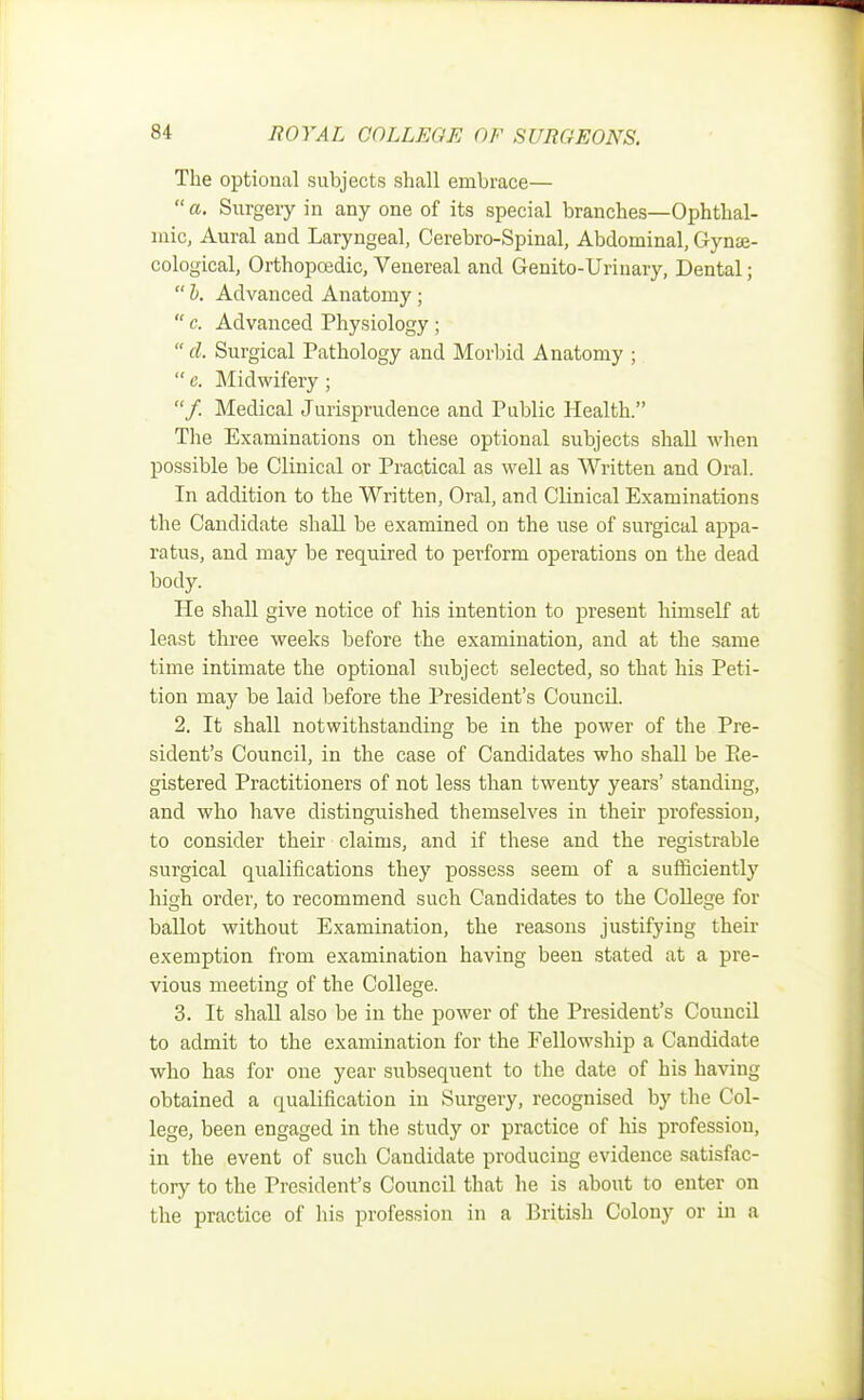 The optional subjects shall embrace—  a. Surgery in any one of its special branches—Ophthal- mic, Aural and Laryngeal, Cerebro-Spinal, Abdominal, Gynae- cological, Orthopoedic, Venereal and Genito-Urinary, Dental;  b. Advanced Anatomy;  c. Advanced Physiology;  d. Surgical Pathology and Morbid Anatomy ; e. Midwifery; /. Medical Jurisprudence and Public Health. The Examinations on these optional subjects shall when possible be Clinical or Practical as well as Written and Oral. In addition to the Written, Oral, and Clinical Examinations the Candidate shall be examined on the use of surgical appa- ratus, and may be required to perform operations on the dead body. He shall give notice of his intention to present himself at least three weeks before the examination, and at the same time intimate the optional subject selected, so that his Peti- tion may be laid before the President's Council. 2. It shall notwithstanding be in the power of the Pre- sident's Council, in the case of Candidates who shall be Pe- gistered Practitioners of not less than twenty years' standing, and who have distinguished themselves in their profession, to consider their claims, and if these and the registrable surgical qualifications they possess seem of a sufficiently high order, to recommend such Candidates to the College for ballot without Examination, the reasons justifying their exemption from examination having been stated at a pre- vious meeting of the College. 3. It shall also be in the power of the President's Council to admit to the examination for the Fellowship a Candidate who has for one year subsequent to the date of his having obtained a qualification in Surgery, recognised by the Col- lege, been engaged in the study or practice of his profession, in the event of such Candidate producing evidence satisfac- tory to the President's Council that he is about to enter on the practice of his profession in a British Colony or in a