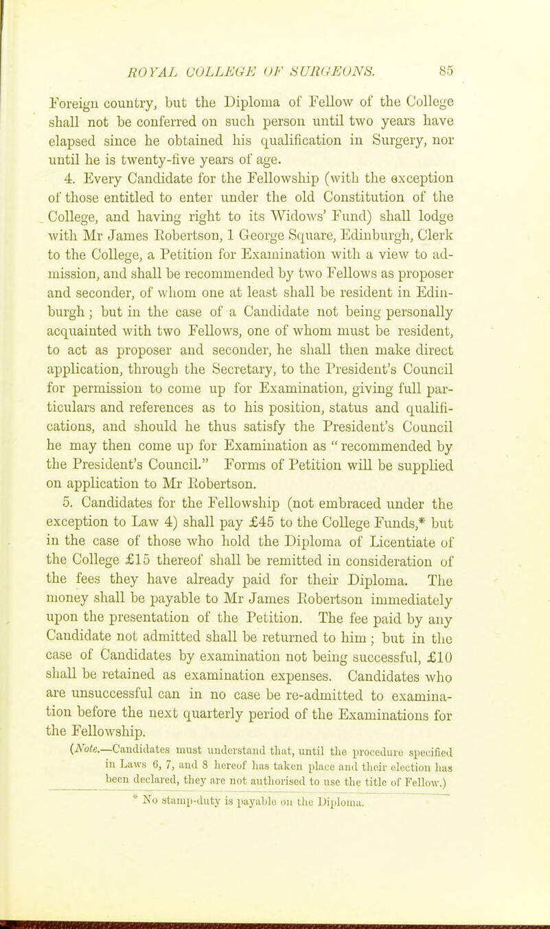 Foreign country, but the Diploma of Fellow of the College shall not be conferred on such person until two years have elapsed since he obtained his qualification in Surgery, nor until he is twenty-five years of age. 4. Every Candidate for the Fellowship (with the exception of those entitled to enter under the old Constitution of the College, and having right to its Widows' Fund) shall lodge with Mr James Robertson, 1 George Square, Edinburgh, Clerk to the College, a Petition for Examination with a view to ad- mission, and shall be recommended by two Fellows as proposer and seconder, of whom one at least shall be resident in Edin- burgh ; but in the case of a Candidate not being personally acquainted with two Fellows, one of whom must be resident, to act as proposer and seconder, he shall then make direct application, through the Secretary, to the President's Council for permission to come up for Examination, giving full par- ticulars and references as to his position, status and qualifi- cations, and should he thus satisfy the President's Council he may then come up for Examination as  recommended by the President's Council. Forms of Petition will be supplied on application to Mr Eobertson. 5. Candidates for the Fellowship (not embraced under the exception to Law 4) shall pay £45 to the College Funds* but in the case of those who hold the Diploma of Licentiate of the College £15 thereof shall be remitted in consideration of the fees they have already paid for their Diploma. The money shall be payable to Mr James Robertson immediately upon the presentation of the Petition. The fee paid by any Candidate not admitted shall be returned to him ; but in the case of Candidates by examination not being successful, £10 shall be retained as examination expenses. Candidates who are unsuccessful can in no case be re-admitted to examina- tion before the next quarterly period of the Examinations for the Fellowship. {Note.—Candidates must understand that, until the procedure specified in Laws 6, 7, and 8 hereof lias taken place and tlie.ir election has been declared, they are not authorised to use the title of Fellow.) * No stamp-duty is payable on the Diploma.