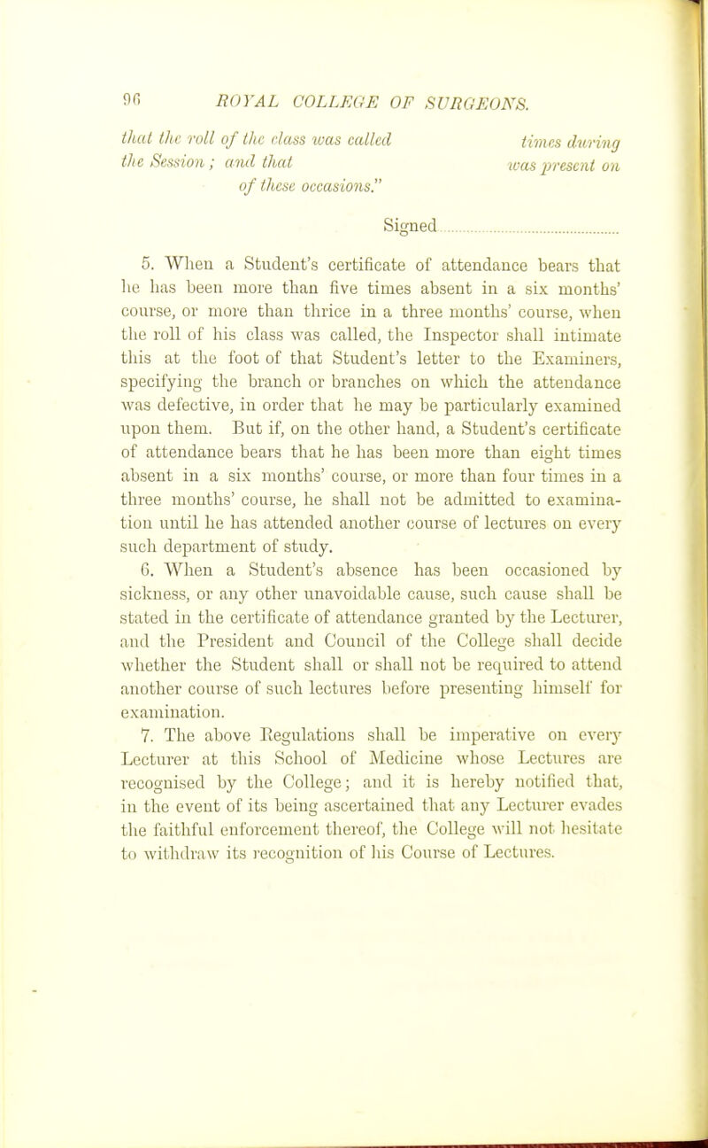 that the roll of titc class was called the Session ; and that of these occasions. times during teas present on Signed 5. When a Student's certificate of attendance bears that he has been more than five times absent in a six months' course, or more than thrice in a three months' course, when the roll of his class was called, the Inspector shall intimate this at the foot of that Student's letter to the Examiners, specifying the branch or branches on which the attendance was defective, in order that he may be particularly examined upon them. But if, on the other hand, a Student's certificate of attendance bears that he has been more than ei^ht times absent in a six months' course, or more than four times in a three months' course, he shall not be admitted to examina- tion until he has attended another course of lectures on every such department of study. 6. When a Student's absence has been occasioned by sickness, or any other unavoidable cause, such cause shall be stated in the certificate of attendance granted by the Lecturer, and the President and Council of the College shall decide whether the Student shall or shall not be required to attend another course of such lectures before presenting himself for examination. V. The above Regulations shall be imperative on every Lecturer at this School of Medicine whose Lectures are recognised by the College; and it is hereby notified that, in the event of its being ascertained that any Lecturer evades the faithful enforcement thereof, the College will not hesitate to withdraw its recognition of his Course of Lectures.