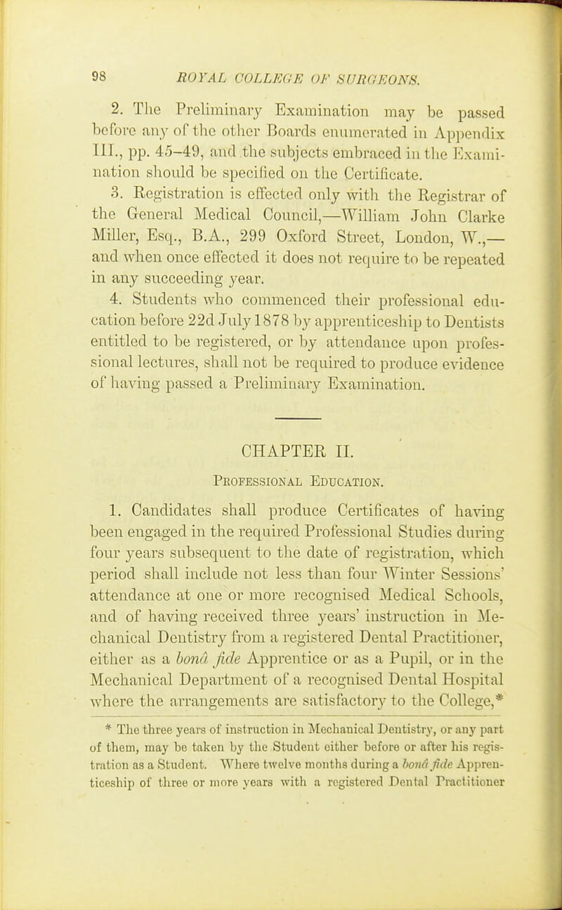 2. The Preliminary Examination may be passed before any of the other Boards enumerated in Appendix III., pp. 45-49, and the subjects embraced in the Exami- nation should be specified on the Certificate. 3. Registration is effected only with the Registrar of the General Medical Council,—William John Clarke Miller, Esq., B.A., 299 Oxford Street, London, W.,— and when once effected it does not require to be repeated in any succeeding year. 4. Students who commenced their professional edu- cation before 22d July 1878 by apprenticeship to Dentists entitled to be registered, or by attendance upon profes- sional lectures, shall not be required to produce evidence of having passed a Preliminary Examination. CHAPTER II. PROFESSIONAL EDUCATION. 1. Candidates shall produce Certificates of having been engaged in the required Professional Studies during four years subsequent to the date of registration, which period shall include not less than four Winter Sessions* attendance at one or more recognised Medical Schools, and of having received three years' instruction in Me- chanical Dentistry from a registered Dental Practitioner, either as a bona fide Apprentice or as a Pupil, or in the Mechanical Department of a recognised Dental Hospital where the arrangements are satisfactory to the College,* * The three years of instruction in Mechanical Dentistry, or any part of them, may be taken by the Student either before or after his regis- tration as a Student. Where twelve months during a bona fide Appren- ticeship of three or more years with a registered Dental Practitioner