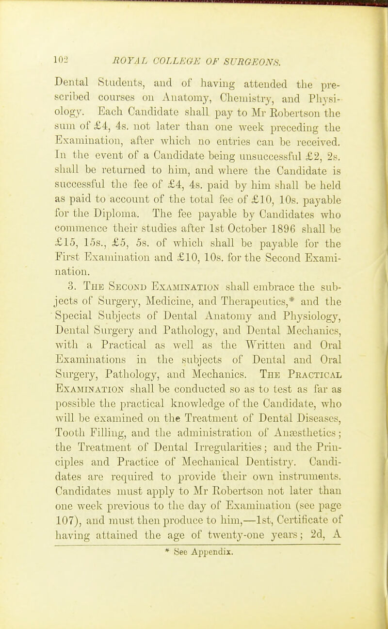 Dental Students, and of having attended the pre- scribed courses on Anatomy, Chemistry, and Physi- ology. Each Candidate shall pay to Mr Eobertson the sum of £4, 4s. not later than one week preceding the Examination, after which no entries can be received. In the event of a Candidate being unsuccessful £2, 2s. shall be returned to him, and where the Candidate is successful the fee of £4, 4s. paid by him shall be held as paid to account of the total fee of £10, 10s. payable for the Diploma. The fee payable by Candidates who commence their studies after 1st October 1896 shall be £15, 15s., £5, 5s. of which shall be payable for the First Examination and £10, 10s. for the Second Exami- nation. 3. The Second Examination shall embrace the sub- jects of Surgery, Medicine, and Therapeutics,* and the Special Subjects of Dental Anatomy and Physiology, Dental Surgery and Pathology, and Dental Mechanics, with a Practical as well as the Written and Oral Examinations in the subjects of Dental and Oral Surgery, Pathology, and Mechanics. The Practical Examination shall be conducted so as to test as far as possible the practical knowledge of the Candidate, who will be examined on the Treatment of Dental Diseases. Tooth Filling, and the administration of Anaesthetics; the Treatment of Dental Irregularities; and the Prin- ciples and Practice of Mechanical Dentistry. Candi- dates are required to provide their own instruments. Candidates must apply to Mr Robertson not later than one week previous to the day of Examination (see page 107), and must then produce to him,—1st, Certificate of having attained the age of twenty-one years; 2d, A