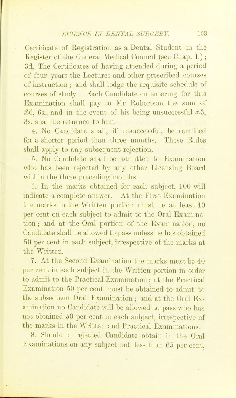 Certificate of Registration as a Dental Student in the Register of the General Medical Council (see Chap. 1.); 3d, The Certificates of having attended during a period of four years the Lectures and other prescribed courses of instruction ; and shall lodge the requisite schedule of courses of study. Each Candidate on entering for this Examination shall pay to Mr Robertson the sum of £6, 6s., and in the event of his being unsuccessful £3, 3s. shall be returned to him. 4. No Candidate shall, if unsuccessful, be remitted for a shorter period than three months. These Rules shall apply to any subsecpient rejection. 5. No Candidate shall be admitted to Examination who has been rejected by any other Licensing Board within the three preceding months. 6. In the marks obtained for each subject, 100 will indicate a complete answer. At the First Examination the marks in the Written portion must be at least 40 per cent on each subject to admit to the Oral Examina- tion ; and at the Oral portion of the Examination, no Candidate shall be allowed to pass unless he has obtained 50 per cent in each subject, irrespective of the marks at the Written. 7. At the Second Examination the marks must be 40 per cent in each subject in the Written portion in order to admit to the Practical Examination; at the Practical Examination 50 per cent must be obtained to admit to the subsecpient Oral Examination; and at the Oral Ex- amination no Candidate will be allowed to pass who has not obtained 50 per cent in each subject, irrespective of the marks in the Written and Practical Examinations. 8. Should a rejected Candidate obtain in the Oral Examinations on any subject not less than 65 per cent,