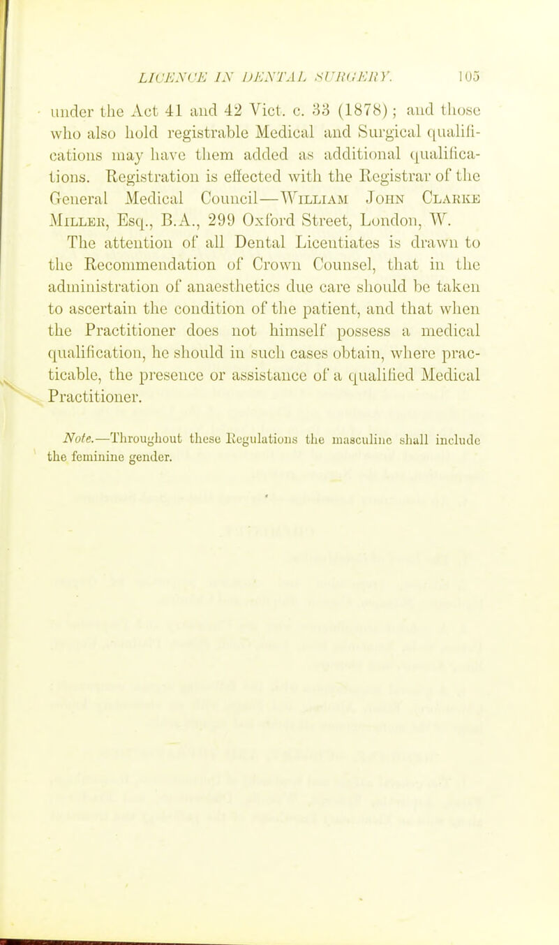 under the Act 41 and 42 Vict. c. 33 (1878); and those who also hold registrable Medical and Surgical qualifi- cations may have them added as additional qualifica- tions. Registration is effected with the Registrar of the General Medical Council—William John Clarke Millek, Esq., B.A., 299 Oxford Street, London, W. The attention of all Dental Licentiates is drawn to the Recommendation of Crown Counsel, that in the administration of anaesthetics due care should be taken to ascertain the condition of the patient, and that when the Practitioner does not himself possess a medical qualification, he should in such cases obtain, where prac- ticable, the presence or assistance of a qualified Medical Practitioner. Note.—Throughout these Regulations the masculine shall include the feminine gender.