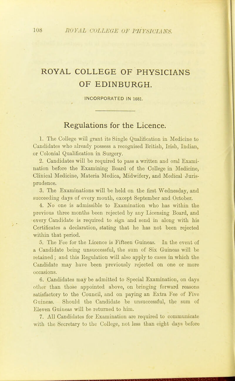 ROYAL COLLEGE OF PHYSICIANS OF EDINBURGH. INCORPORATED IN 1681. Regulations for the Licence. 1. The College will grant its Single Qualification in Medicine to Candidates who already possess a recognised British, Irish, Indian, or Colonial Qualification in Surgery. 2. Candidates will be required to pass a written and oral Exami- nation before the Examining Board of the College in Medicine, Clinical Medicine, Materia Medica, Midwifery, and Medical Juris- prudence. 3. The Examinations will be held on the first Wednesday, and succeeding days of every month, except September and October. 4. No one is admissible to Examination who has within the previous three months been rejected by any Licensing Board, aud every Candidate is required to sign and send in along with his Certificates a declaration, stating that he has not been rejected within that period. 5. The Eee for the Licence is Fifteen Guineas. In the event of a Candidate being unsuccessful, the sum of Six Guineas will be retained; and this Regulation will also apply to cases in which the Candidate may have been previously rejected on one or more occasions. 6. Candidates may be admitted to Special Examination, on days other than those appointed above, on bringing forward reasons satisfactory to the Council, and on paying an Extra Fee of Five Guineas. Should the Candidate be unsuccessful, the sum of Eleven Guineas will be returned to him. 7. All Candidates for Examination are required to communicate with the Secretary to the College, not less than eight days before