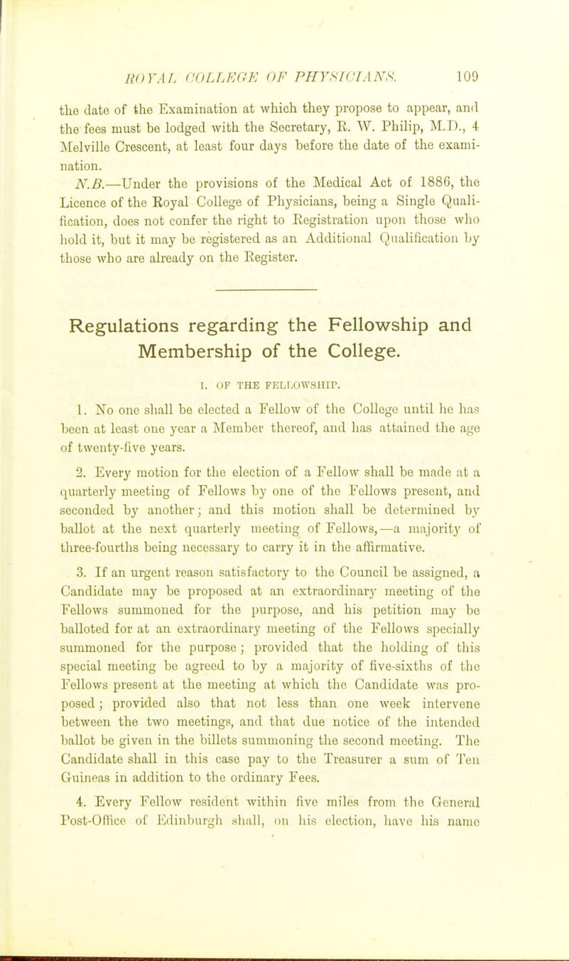 the date of the Examination at which they propose to appear, and the fees must be lodged with the Secretary, R. W. Philip, M.D., i Melville Crescent, at least four days before the date of the exami- nation. N.B.—Under the provisions of the Medical Act of 1886, the Licence of the Royal College of Physicians, being a Single Quali- fication, does not confer the right to Registration upon those who hold it, but it may be registered as an Additional Qualification by those who are already on the Register. Regulations regarding the Fellowship and Membership of the College. t. OF THE FELLOWSHIP. 1. No one shall be elected a Fellow of the College until lie has been at least one year a Member thereof, and lias attained the age of twenty-five years. 2. Every motion for the election of a Fellow shall be made at a quarterly meeting of Fellows by one of the Fellows present, and seconded by another; and this motion shall be determined by ballot at the next quarterly meeting of Fellows,—a majority of three-fourths being necessary to carry it in the affirmative. 3. If an urgent reason satisfactory to the Council be assigned, a Candidate may be proposed at an extraordinary meeting of tho Fellows summoned for the purpose, and his petition may be balloted for at an extraordinary meeting of the Fellows specially summoned for the purpose j provided that the holding of this special meeting be agreed to by a majority of five-sixths of the Fellows present at the meeting at which the Candidate was pro- posed ; provided also that not less than one week intervene between the two meetings, and that due notice of the intended ballot be given in the billots summoning the second meeting. The Candidate shall in this case pay to the Treasurer a sum of Ten Guineas in addition to the ordinary Fees. 4. Every Fellow resident within five miles from the General Post-Office of Edinburgh shall, on his election, have his name