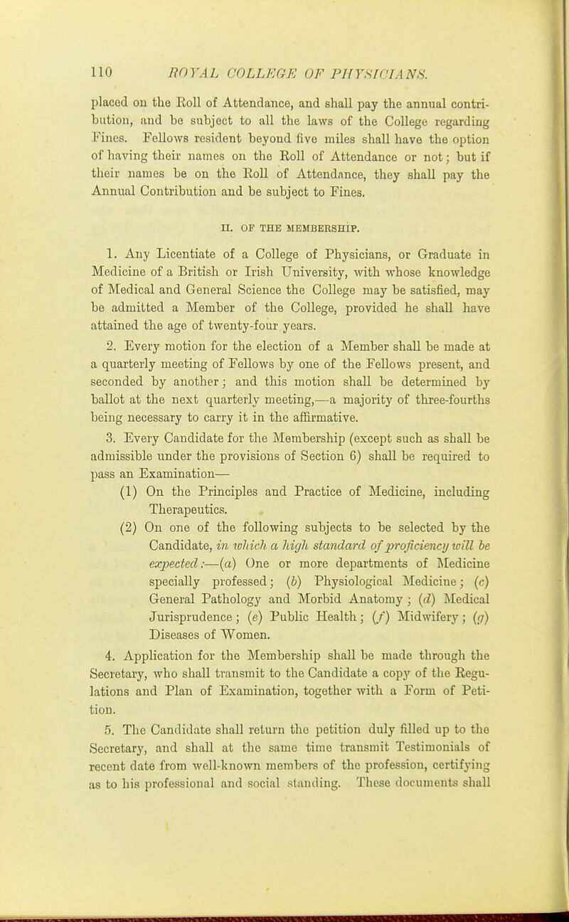 placed on the Roll of Attendance, and shall pay the annual contri- bution, and be subject to all the laws of the College regarding Fines. Fellows resident beyond five miles shall have the option of having their names on the Roll of Attendance or not; but if their names be on the Roll of Attendance, they shall pay the Annual Contribution and be subject to Fines. II. OF THE MEMBERSHIP. 1. Any Licentiate of a College of Physicians, or Graduate in Medicine of a British or Irish University, with whose knowledge of Medical and General Science the College may be satisfied, may be admitted a Member of the College, provided he shall have attained the age of twenty-four years. 2. Every motion for the election of a Member shall be made at a quarterly meeting of Fellows by one of the Fellows present, and seconded by another; and this motion shall be determined by ballot at the next quarterly meeting,—a majority of three-fourths being necessary to carry it in the affirmative. 3. Every Candidate for the Membership (except such as shall be admissible under the provisions of Section 6) shall be required to pass an Examination— (1) On the Principles and Practice of Medicine, including Therapeutics. (2) On one of the following subjects to be selected by the Candidate, in which a high standard of proficiency loill be expected:—(a) One or more departments of Medicine specially professed; (b) Physiological Medicine; (c) General Pathology and Morbid Anatomy; (d) Medical Jurisprudence; (e) Public Health; (/) Midwifery; (g) Diseases of Women. 4. Application for the Membership shall be made through the Secretary, who shall transmit to the Candidate a copj' of the Regu- lations and Plan of Examination, together with a Form of Peti- tion. 5. The Candidate shall return the petition duly filled up to the Secretary, and shall at the same time transmit Testimonials of recent date from well-known members of the profession, certifying as to his professional and social standing. These documents shall