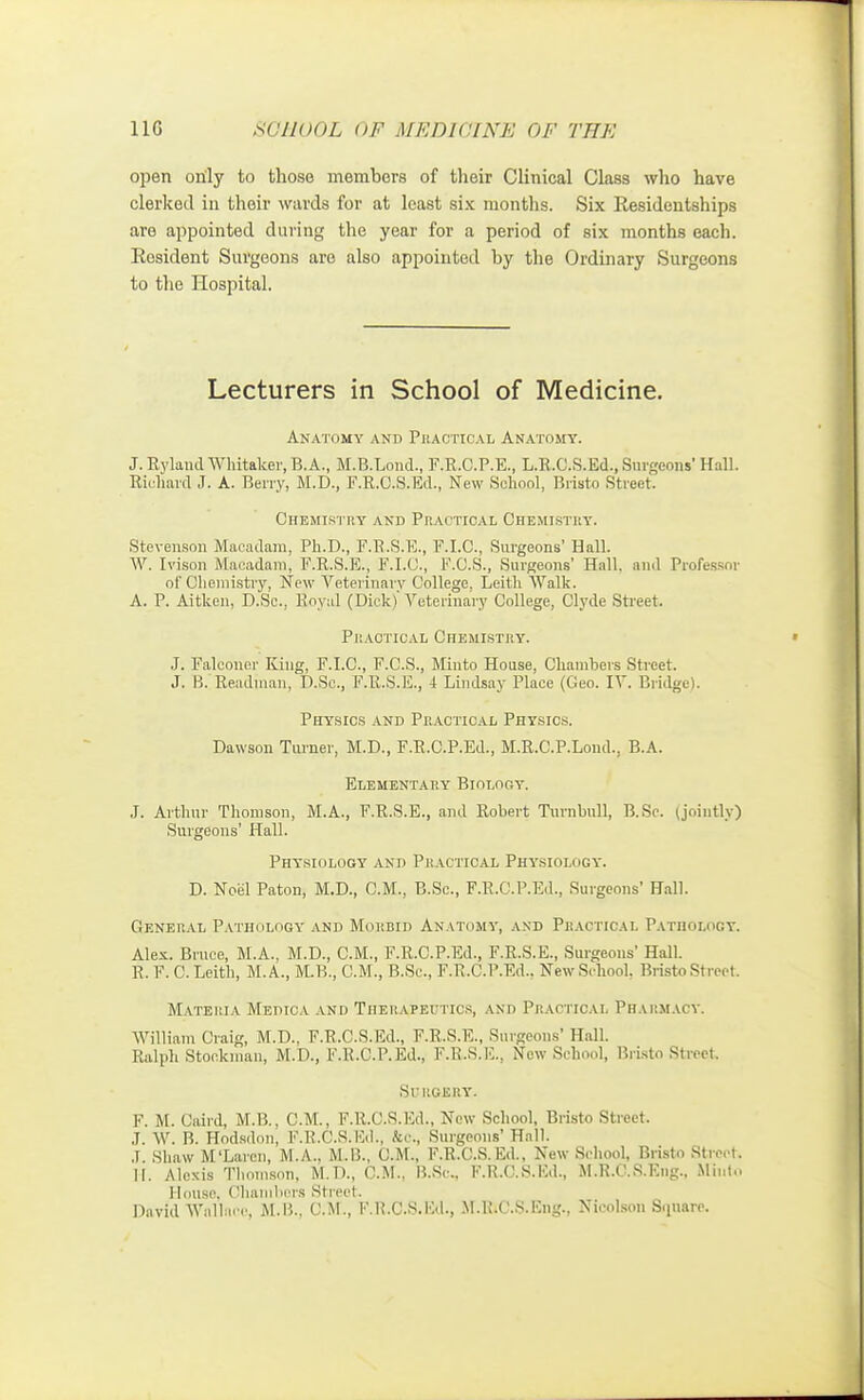 open only to those members of their Clinical Class who have clerked in their wards for at least six months. Six Residentships are appointed daring the year for a period of six months each. Resident Surgeons are also appointed by the Ordinary Surgeons to the Hospital. Lecturers in School of Medicine. Anatomy and Practical Anatomy. J. Ryland WMtaker, B.A., M.B.Lond., F.R.C.P.E., L.R.C.S.Ed., Burgeous' Hall. Riuhard J. A. Berry, M.D., F.R.C.S.Ed., New School, Bristo Street. Chemistry and Practical Chemistry. Stevenson .Macadam, Ph.D., F.R.S.K., F.I.C., Surgeons' Hall. W. Ivison Macadam, F.R.S.E., F.I.U., F.C.S., Surgeons' Hall, and Professor of Chemistry, New Veterinary College. Leith Walk. A. P. Aitken, D.Sc., Royal (Dick)'Veterinary College, Clyde Street. Practical Chemistry. J. Falconer King, F.I.C., F.C.S., Minto House, Chambers Street. J. B. Readman, D.Sc, F.R.S.E., 4 Lindsay Place (Geo. IV. Bridge). Physics and Practical Physics. Dawson Turner, M.D., F.R.C.P.Ed., M.R.C.P.Lond., B.A. Elementary Biology. J. Arthur Thomson, M.A., F.R.S.E., and Robert Turnbull, B.Sc. (jointly) Surgeons' Hall. Physiology and Practical Physiology. D. Noel Paton, M.D., CM., B.Sc., F.R.C.P.Ed., Surgeons' Hall. General Pathology and Morbid Anatomy, and Practical Pathology. Alex. Bruce, M.A., M.D., CM., F.R.C.P.Ed., F.R.S.E., Surgeons' Hall. R. F. C. Leith, M. A., M.B., CM., B.Sc, F.R.C.P.Ed.. New School. Bristo Street. Materia Medica and Therapeutics, and Practical Pharmacy. William Craig, M.D.. F.R.C.S.Ed., F.R.S.E., Surgeons' Hall. Ralph Stockman, M.D., F.R.C.P.Ed., F.R.S.E., New School, Bristo Street. SlRGERY. F. M. Caird, M.B., CM., F.R.C.S.Ed., New School, Bristo Street. J. W. B. Hodsdon, F.R.C.S.Ed., fee, Surgeons'Hall. J. Shaw M'Laren, M.A.. M.B., CM., F.R.C.S.Ed., New School, Bristo Street. II. Alexis Thomson, M.D., CM., B.Sc, F.R.C.S.Ed., M.R.O.S.Eng., Minto House, ('liainbers si rect. David Wallace, M.B., CM., F.R.C.S.Ed., M.R.C.S.Eiig., Nicolson Square.