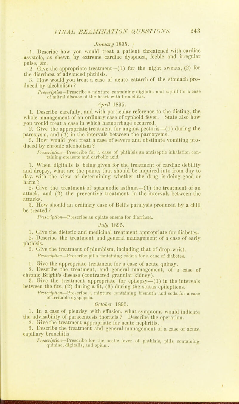 January 1895. 1. Describe how you would treat a patient threatened with cardiac asystole, as shewn by extreme cardiac dyspnoea, feeble and irregular pulse, &c. 2. Give the appropriate treatment—(1) for the night sweats, (2) for the diarrhoea of advanced phthisis. ;!. How would you treat a case of acute catarrh of the stomach pro- duced by alcoholism ? Prescription—Prescribe a mixture containing digitalis and squill for a case of niitral disease of the heart with bronchitis. April 1895. 1. Describe carefully, and with particular reference to the dieting, the whole management of an ordinary case of typhoid fever. State also how you would treat a case in which hemorrhage occurred. 2. Give the appropriate treatment for angina pectoris—(1) during the paroxysm, and (2) in the intervals between the paroxysms. 3. How would you treat a case of severe and obstinate vomiting pro- duced by chronic alcoholism ? Prescription—Prescribe for a case of phthisis an antiseptic inhalation con- taining creasoto and carbolic acid. 1. When digitalis is being given for the treatment of cardiac debility and dropsy, what are the points that should be inquired into from day to da}', with the view of determining whether the drug is doing good or harm 1 2. Give the treatment of spasmodic asthma—(1) the treatment of an attack, and (2) the preventive treatment in the intervals between the attacks. 3. How should an ordinary case of Bell's paralysis produced by a chill be treated ? Prescription—Prescribe an opiate enema for diarrhoea. July 1895. 1. Give the dietetic and medicinal treatment appropriate for diabetes. 2. Describe the treatment and general management of a case of early phthisis. 3. Give the treatment of plumbism, including that of drop-wrist. Prescription—Prescribe pills containing codeia for a case of diabetes. 1. (rive the appropriate treatment for a case of acute quinsy. 2. Describe the treatment, and general management, of a case of chronic Bright's disease (contracted granular kidney). 3. Give the treatment appropriate for epilepsy—(1) in the intervals between the fits, (2) during a fit, (3) during the status epilepticus. Prescription—Prescribe a mixture containing bismuth and soda for a case of irritable dyspepsia. October 1895. 1. In a case of pleurisy with effusion, what symptoms would indicate tin' advisability of paracentesis thoracis ? Describe the operation. 2. Give the treatment appropriate for acute nephritis. :i. Describe the treatment and general management of a case of acute capillary bronchitis. Privcription—Prescribe for the hectic fever of phthisis, pills containing quinine, digitalis, and opium.