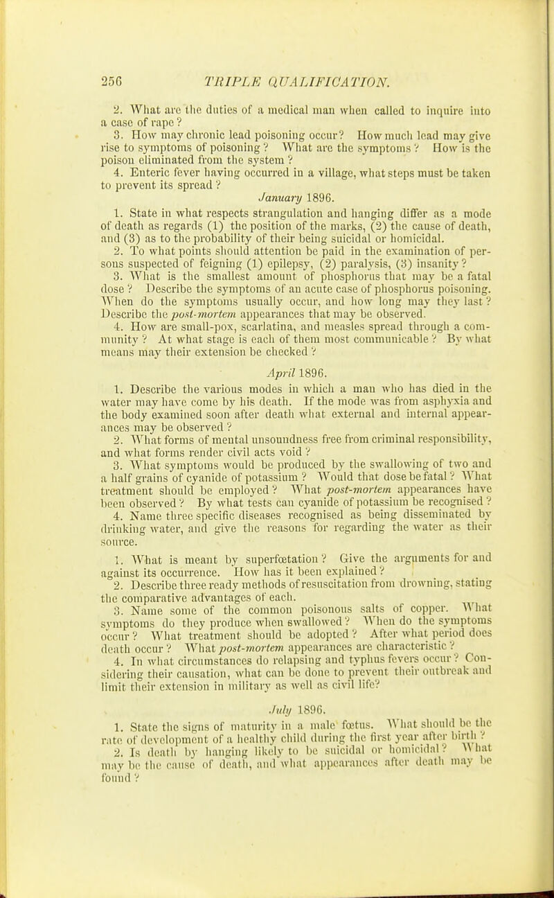 2. What are tlio duties of a medical man when called to inquire into a case of rape ? 3. How may chronic lead poisoning occur? How much lead may give rise to symptoms of poisoning ? What are the symptoms ? How is the poison eliminated from the system '? 4. Enteric fever having occurred iu a village, what steps must be taken to prevent its spread ? January 1896. 1. State in what respects strangulation and hanging differ as a mode of death as regards (1) the position of the marks, (2) the cause of death, and (3) as to the probability of their being suicidal or homicidal. 2. To what points should attention be paid in the examination of per- sons suspected of feigning (1) epilepsy, (2) paralysis, (3) insanity ? 3. What is the smallest amount of phosphorus that may be a fatal dose V Describe the symptoms of an acute case of phosphorus poisoning. When do the symptoms usually occur, and how long may they last ? Describe the post-mortem appearances that may be observed. 4. How are small-pox, scarlatina, and measles spread through a com- munity '? At what stage is each of them most communicable ? By what means may their extension be checked V April 1896. 1. Describe the various modes in which a man who has died in the water may have come by his death. If the mode -was from asphyxia and the body examined soon after death what external and internal appear- ances may be observed ? 2. What forms of mental unsoundness free from criminal responsibility, and what forms render civil acts void ? 3. What symptoms would be produced by the swallowing of two and a half grains of cyanide of potassium ? Would that dose be fatal ? What treatment should be employed V What post-mortem appearances have been observed ? By what tests can cyanide of potassium be recognised V 4. Name three specific diseases recognised as being disseminated by drinking water, and give the reasons for regarding the water as their source. 1. What is meant by superfcetatiou V Give the arguments for and against its occurrence. How has it been explained ? 2. Describe three ready methods of resuscitation from drowning, stating the comparative advantages of each. 3. Name some of the common poisonous salts of copper. W hat svmptoms do they produce when swallowed ? When do the symptoms occur ? What treatment should be adopted ? After what period does death occur'? What post-mortem appearances are characteristic ? 4. In what circumstances do relapsing and typhus fevers occur? Con- sidering their causation, what can be done to prevent their outbreak and limit their extension in military as well as civil life? July 1896. 1. State the signs of maturity in a male foetus. What should be the rate of development of a healthy child during the first year after birth? 2. Is death by hanging likely to be suicidal or homicidal? What may be the cause of death, and what appearances after death may be found '!