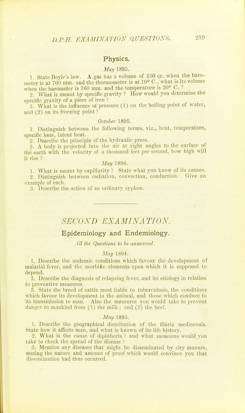 Physics. May 1895. 1. State Boyle's law. A gas has a volume of 100 cc. when the baro- meter is at 700 mm. and the thermometer is at 10 C, what is its volume when the barometer is 760 mm. and the temperature is 20 C. ? 2. What is meant by specific gravity ? How would you determine the specific gravity of a piece of iron ? 3. What is the influence of pressure (1) on the boiling point of water, and (2) on its freezing point ? October 1895. 1. Distinguish between the following terms, viz., heat, temperature, specific heat, latent heat. 2. Describe the principle of the hydraulic press. 3. A body is projected into the air at right angles to the surface of the earth with the velocity of a thousand feet per second, how high will it rise ? May 1896. 1. What is meant by capillarity V State what you know of its causes. 2. Distinguish between radiation, convection, conduction. (live an example of each. :;. Describe the action of an ordinary syphon. SECOXD EX A MIX. [TIO X. Epidemiology and Endemiology. All the Questions to be answered. May 1894. 1. Describe the endemic conditions which favour the development of malarial fever, and the morbific elements upon which it is supposed to depend. 2. Describe the diagnosis of relapsing fever, and its etiology in relation to preventive measures. 3. State the breed of cattle most liable to tuberculosis, the conditions which favour its development in the animal, and those which conduce to its transmission to man. Also the measures you would take to prevent danger to mankind from (1) the milk; and (2) the beef. May 1895. 1. Describe the geographical distribution of the filaria medinensis. State how it affects man, and what is known of its life history. 2. What is the cause of diphtheria? and what measures would you take to check the spread of the disease ? 3. Mention any diseases that might be disseminated by city manure, stating the nature and amount of proof which would convince you that dissemination had thus occurred.