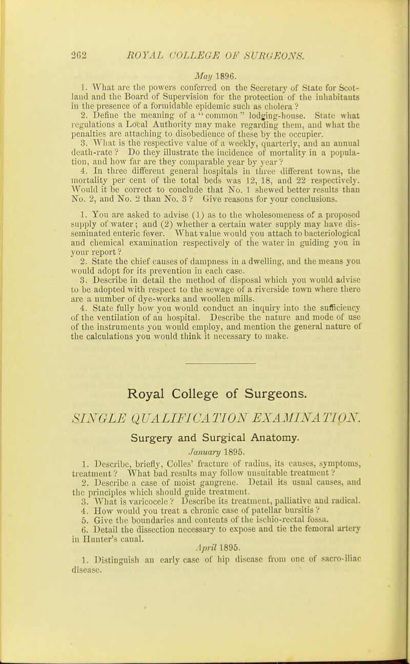 May 1896. L. What arc the powers conferred on the Secretary of State for Scot- land and the Board of Supervision for the protection of the inhabitants in the presence of a formidable epidemic such as cholera ? 2. Define the meaning of a  common  lodging-house. State what regulations a Local Authority may make regarding them, and what the penalties are attaching to disobedience of these by the occupier. 3. What is the respective value of a weekly, quarterly, and an annual death-rate ? Do they illustrate the incidence of mortality in a popula- tion, and how far are they comparable year by year ? 4. In three different general hospitals in three different towns, the mortality per cent of the total beds was 12, 18, and 22 respectively. Would it be correct to conclude that No. 1 shewed better results than No. 2, and No. 2 than No. 3 ? Give reasons for your conclusions. 1. You are asked to advise (1) as to the wholesomeness of a proposed supply of water; and (2) whether a certain water supply may have dis- seminated enteric fever. What value would you attach to bacteriological and chemical examination respectively of the water in guiding you in your report ? 2. State the chief causes of dampness in a dwelling, and the means you would adopt for its prevention in each case. 3. Describe in detail the method of disposal which you would advise to be adopted with respect to the sewage of a riverside town where there are a number of dye-works and woollen mills. 4. State fully how you would conduct an inquiry into the sufficiency of the ventilation of an hospital. Describe the nature and mode of use of the instruments you would employ, and mention the general nature of the calculations you would think it necessary to make. Royal College of Surgeons. SINGLE Q UALIFICA TION EXAMINA TUL\. Surgery and Surgical Anatomy. January 1895. 1. Describe, briefly, Colles' fracture of radius, its causes, symptoms, treatment V What bad results may follow unsuitable treatment ? 2. Describe a case of moist gangrene. Detail its usual causes, and the principles which should guide treatment. 3. What is varicocele ? Describe its treatment, palliative and radical. 4. How would you treat a chronic case of patellar bursitis 1 5. Give the boundaries and contents of the iscbio-rectal fossa. 6. Detail the dissection necessary to expose and tie the femoral artery in Hunter's canal. April 1895. 1. Distinguish an early case of hip disease from one of sacro-iliac disease.