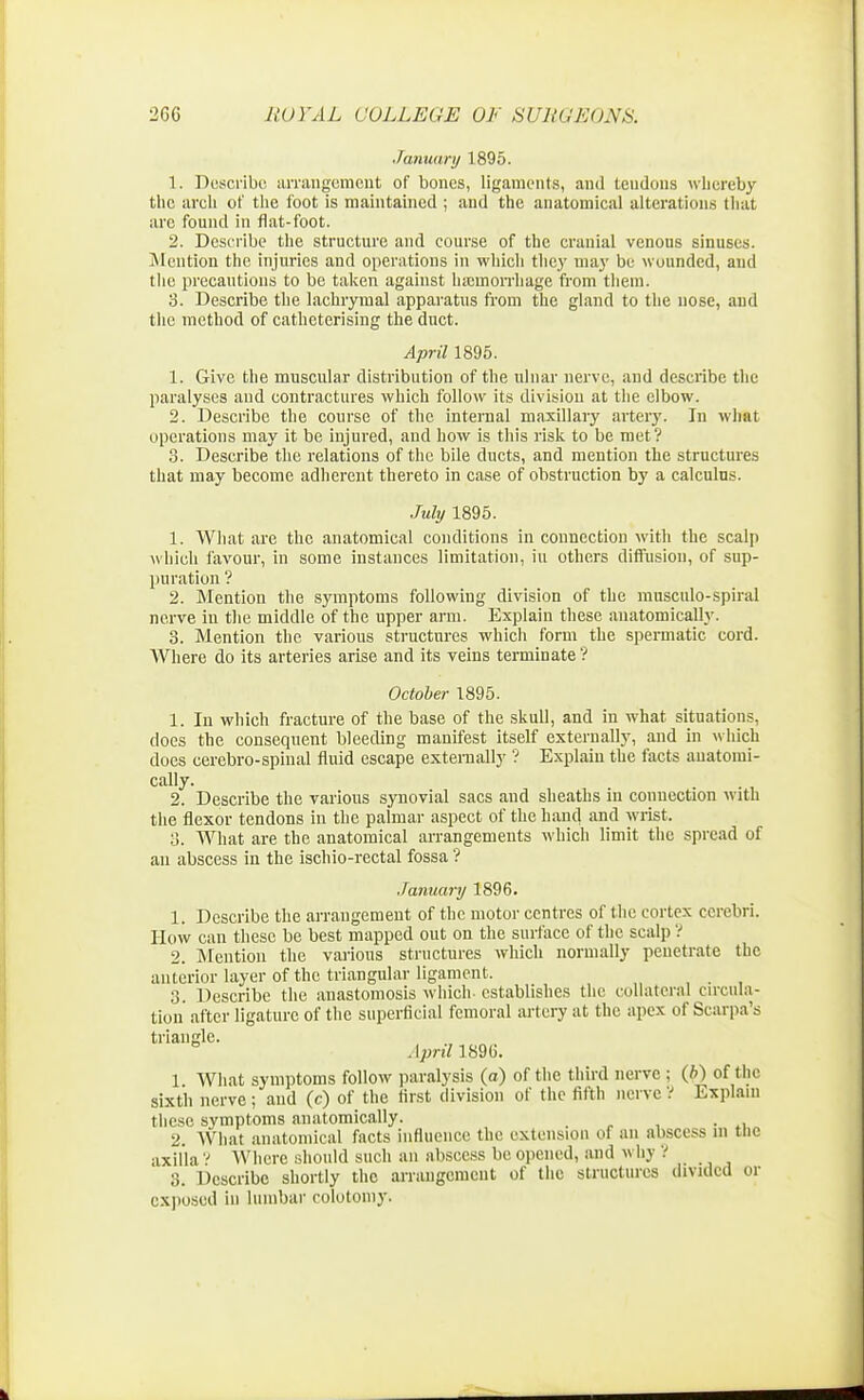 •January 1895. 1. Describe aiTangement of bones, ligaments, and teudons whereby the arch of the foot is maintained ; and the anatomical alterations that are found in flat-foot. 2. Describe the structure and course of the cranial venous sinuses. Mention the injuries and operations in which they may be wounded, and the precautions to be taken against haemorrhage from them. 3. Describe the lachrymal apparatus from the gland to the nose, and the method of cathcterising the duct. April 1895. 1. Give the muscular distribution of the ulnar nerve, and describe the paralyses and contractures which follow its division at the elbow. 2. Describe the course of the internal maxillary artery. In what operations may it be injured, and how is this risk to be met? 3. Describe the relations of the bile ducts, and mention the structures that may become adherent thereto in case of obstruction by a calculus. July 1895. 1. What are the anatomical conditions in connection with the scalp which favour, in some instances limitation, hi others diffusion, of sup- puration ? 2. Mention the symptoms following division of the musculo-spiral nerve in the middle of the upper arm. Explain these anatomically. 3. Mention the various structures which form the spermatic cord. Where do its arteries arise and its veins terminate ? October 1895. 1. In which fracture of the base of the skull, and in what situations, does the consequent bleeding manifest itself externally, and in which docs cerebro-spinal fluid escape externally '? Explain the facts anatomi- cally. 2. Describe the various synovial sacs and sheaths in connection with the flexor tendons in the palmar aspect of the hand and wrist. 3. What are the anatomical arrangements which limit the spread of an abscess in the ischio-rectal fossa ? January 1896. 1. Describe the arrangement of the motor centres of the cortex cerebri. How can these be best mapped out on the surface of the scalp ? 2. Mention the various structures which normally penetrate the anterior layer of the triangular ligament, 3. Describe the anastomosis which- establishes the collateral circula- tion after ligature of the superficial femoral artery at the apex of Scarpa's triangle. April 1896. 1 What symptoms follow paralysis (a) of the third nerve : (b) of the sixth nerve; and (c) of the first division of the fifth nerve ? Explain these symptoms anatomically. 2. What anatomical facts influence the extension of an abscess in the axilla ? Where should such an abscess be opened, and « hy ? 3. Describe shortly the arrangement of the structures divided or exposed in lumbar colotomy.