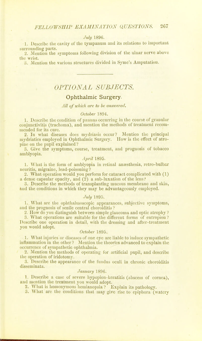 July 1896. 1. Describe the cavity of the tympanum and its relations to important surrounding parts. 2. Mention the symptoms following division of the ulnar nerve above the wrist. :i. .Mention the various structures divided in Syme's Amputation. OPTIONAL SUBJECTS. Ophthalmic Surgery. All af which are to be answered. October 1894. 1. Describe the condition of pannus occurring in the course of granular conjunctivitis (trachoma), and mention the methods of treatment recom- mended for its cure. 2. In what diseases does mydriasis occur? Mention the principal mydriatics employed in Ophthalmic Surgery. How is the effect of atro- pine on the pupil explained ? 3. Give the symptoms, course, treatment, and prognosis of tobacco amblyopia. April 1895. 1. What is the form of amblyopia in retinal anaesthesia, retro-bulba r neuritis, migraine, lead-poisoning? 2. What operation would you perforin for cataract complicated with (1) a dense capsular opacity, and (2) a sub-luxation of the lens? 3. Describe the methods of transplanting mucous membrane and skin, and the conditions in which they may be advantageously employed. July 1895. 1. What are the ophthalmoscopic appearances, subjective symptoms, and the prognosis of senile central choroiditis ? 2. How do you distinguish between simple glaucoma and optic atrophy ? 3. What operations are suitable for the different forms of entropion ? Describe one operation in detail, with the dressing and after-treatment you would adopt. October 1895. 1. What injuries or diseases of one eye arc liable to induce sympathetic inflammation in the other ? Mention the theories advanced to explain the occurrence of sympathetic ophthalmia. 2. Mention the methods of operating for artificial pupil, and describe the operation of iridotomy. 3. Describe the appearance of the fundus oculi in chronic choroiditis disseminata. January 1896. 1. Describe a case of severe hypopion-keratitis (abscess of cornea), and mention the treatment you would adopt. 2. What is homonymous hemianopsia ? Explain its pathology. 3. What are the conditions that may give rise to epiphora (watery