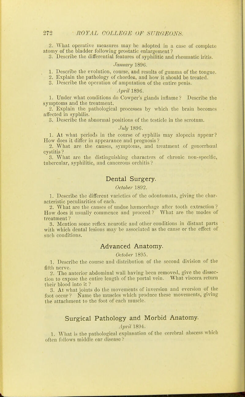 2. What operative measures may be adopted in n case of complete atomy of the bladder following prostatic enlargement ? 3. Describe the differential features of syphilitic and rheumatic iritis. January 1896. 1. Describe the evolution, course, and results of gumma of the tongue. 2. Explain the pathology of chordce, and how it should be treated. 3. Describe the operation of amputation of the entire penis. April 1896. 1. Under what conditions do Cowper's glands inflame V Describe the symptoms and the treatment. 2. Explain the pathological processes hy which the brain becomes affected in syphilis. 3. Describe the abnormal positions of the testicle in the scrotum. July 1896. 1. At what periods in the course of syphilis may alopecia appear? How does it differ in appearance and prognosis ? 2. What are the causes, symptoms, and treatment of gonorrheal cystitis ? 3. What arc the distinguishing characters of chronic non-specific, tubercular, syphilitic, and cancerous orchitis? Dental Surgery. October 1892. 1. Describe the different varieties of the odontomata, giving the char- acteristic peculiarities of each. 2. What are the causes of undue hajmorrhagc after tooth extraction ? How does it usually commence and proceed ? What are the modes of treatment'? 3. Mention some reflex neurotic and other conditions in distant parts with which dental lesions may be associated as the cause or the effect of such conditions. Advanced Anatomy. October 1895. 1. Describe the course ami distribution of the. second division of the fifth nerve. 2. The anterior abdominal wall having been removed, give the dissec- tion to expose the entire length of the portal vein. What viscera return their blood into it ? 3. At what joints do the movements of inversion and eversion of the foot occur? Name the muscles which produce these movements, giving the attachment to the foot of each muscle. Surgical Pathology and Morbid Anatomy. April 1894. 1. What is the pathological explanation of the cerebral abscess which often follows middle ear disease ?