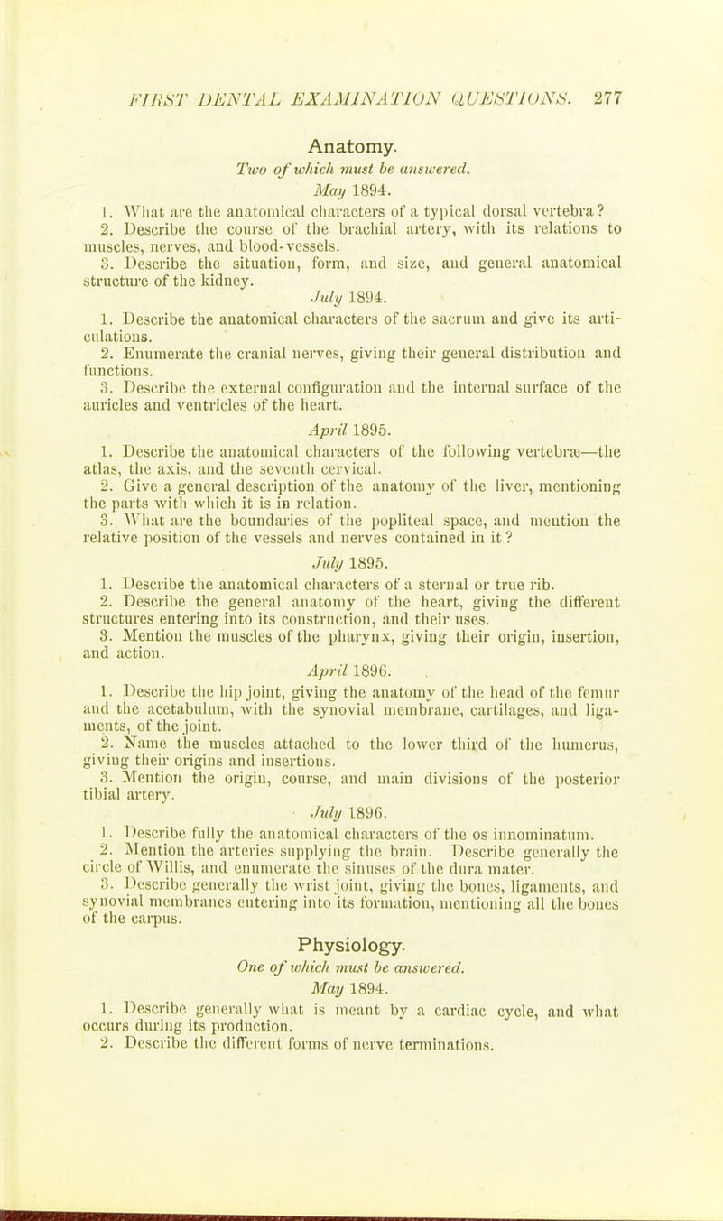 Anatomy. Ttvo of which must be answered. May 1894. 1. What are the anatomical characters of a typical dorsal vertebra? 2. Describe the course of the brachial artery, with its relations to muscles, nerves, and blood-vessels. 3. Describe the situation, form, and size, and general anatomical structure of the kidney. July 1894. 1. Describe the auatomical characters of the sacrum and give its arti- culations. 2. Enumerate the cranial nerves, giving their general distribution and functions. 3. Describe the external configuration and the internal surface of the auricles and ventricles of the heart. April 1895. 1. Describe the anatomical characters of the following vertebra;—the atlas, the axis, and the seventh cervical. 2. Give a general description of the anatomy of the liver, mentioning the parts with which it is in relation. 3. What are the boundaries of the popliteal space, and mention the relative position of the vessels and nerves contained in it ? July 1895. 1. Describe the anatomical characters of a sternal or trite rib. 2. Describe the general anatomy of the heart, giving the different structures entering into its construction, and their uses. 3. Mention the muscles of the pharynx, giving their origin, insertion, and action. April 1896. 1. Describe the hip joint, giving the anatomy of the head of the femur and the acetabulum, with the synovial membrane, cartilages, and liga- ments, of the joint. 2. Name the muscles attached to the lower third of the humerus, giving their origins and insertions. 3. Mention the origin, course, and main divisions of the posterior tibial artery. July 189G. 1. Describe fully the anatomical characters of the os innominatum. 2. ^Mention the arteries supplying the brain. Describe generally the circle of Willis, and enumerate the sinuses of the dura mater. Describe generally the wrist joint, giving the bones, ligaments, and synovial membranes entering into its formation, mentioning all the bones of the carpus. Physiology. One of which must be answered. May 1894. 1. Describe generally what is meant by a cardiac cycle, and what occurs during its production. 2. Describe the different forms of nerve terminations.